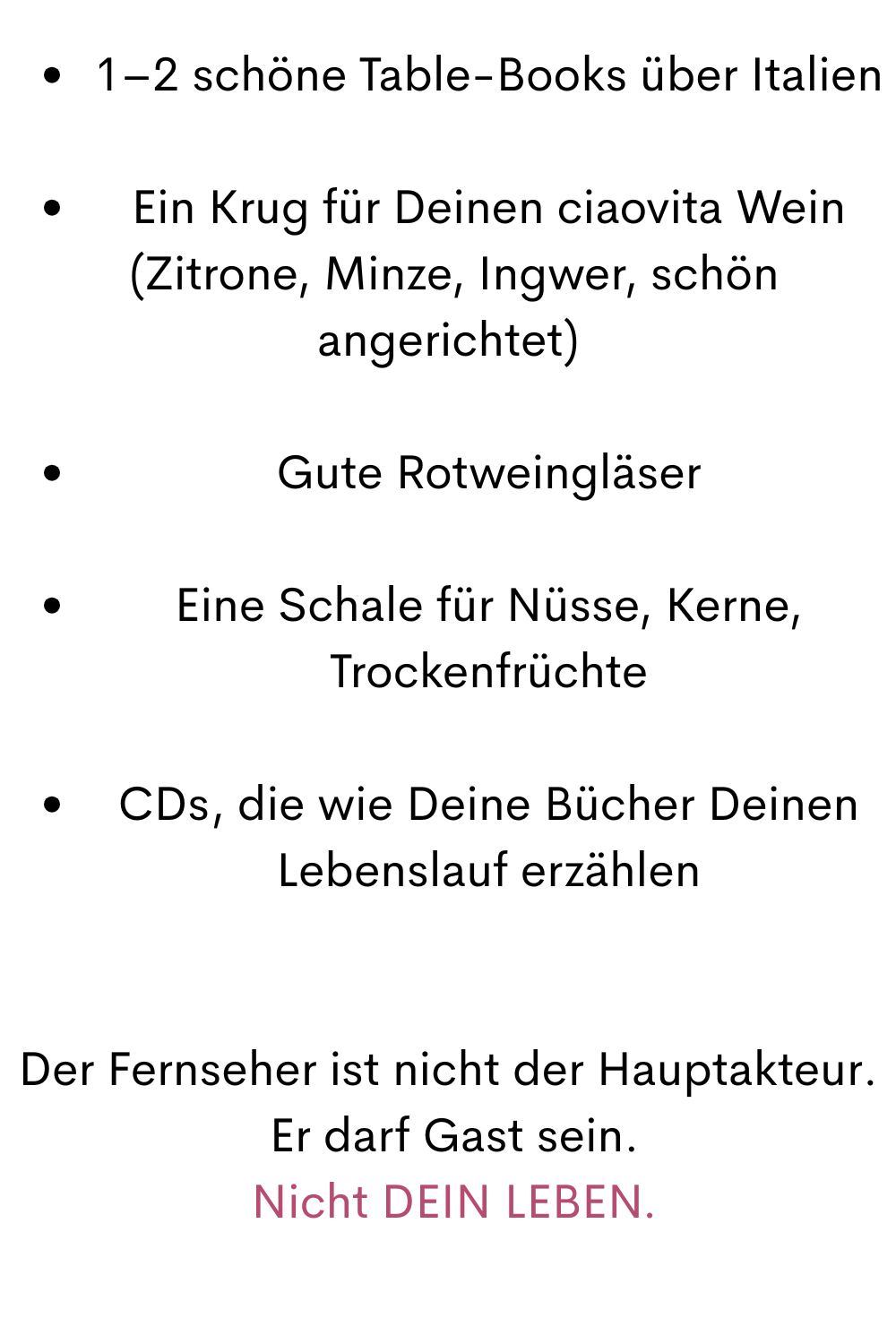 1–2 schöne Table-Books über Italien
Ein Krug für Deinen ciaovita Wein
 (Zitrone, Minze, Ingwer, schön angerichtet)
Gute Rotweingläser
Eine Schale für Nüsse, Kerne, Trockenfrüchte
CDs, die wie Deine Bücher Deinen Lebenslauf erzählen
Der Fernseher ist nicht der Hauptakteur.
 Er darf Gast sein.
 Nicht DEIN LEBEN.
