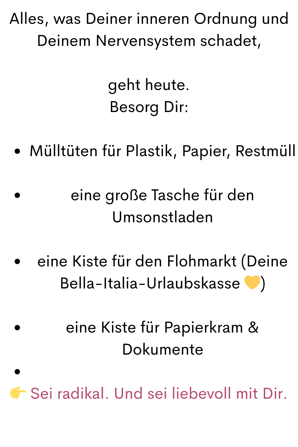 Alles, was Deiner inneren Ordnung und Deinem Nervensystem schadet,
geht heute.
Besorg Dir:
Mülltüten für Plastik, Papier, Restmüll
eine große Tasche für den Umsonstladen
eine Kiste für den Flohmarkt (Deine Bella-Italia-Urlaubskasse )
eine Kiste für Papierkram & Dokumente
 Sei radikal. Und sei liebevoll mit Dir.
