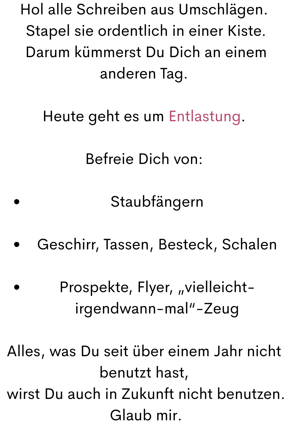 Hol alle Schreiben aus Umschlägen.
 Stapel sie ordentlich in einer Kiste.
 Darum kümmerst Du Dich an einem anderen Tag.
Heute geht es um Entlastung.
Befreie Dich von:
Staubfängern
Geschirr, Tassen, Besteck, Schalen
Prospekte, Flyer, „vielleicht-irgendwann-mal“-Zeug
Alles, was Du seit über einem Jahr nicht benutzt hast,
 wirst Du auch in Zukunft nicht benutzen.
 Glaub mir.
