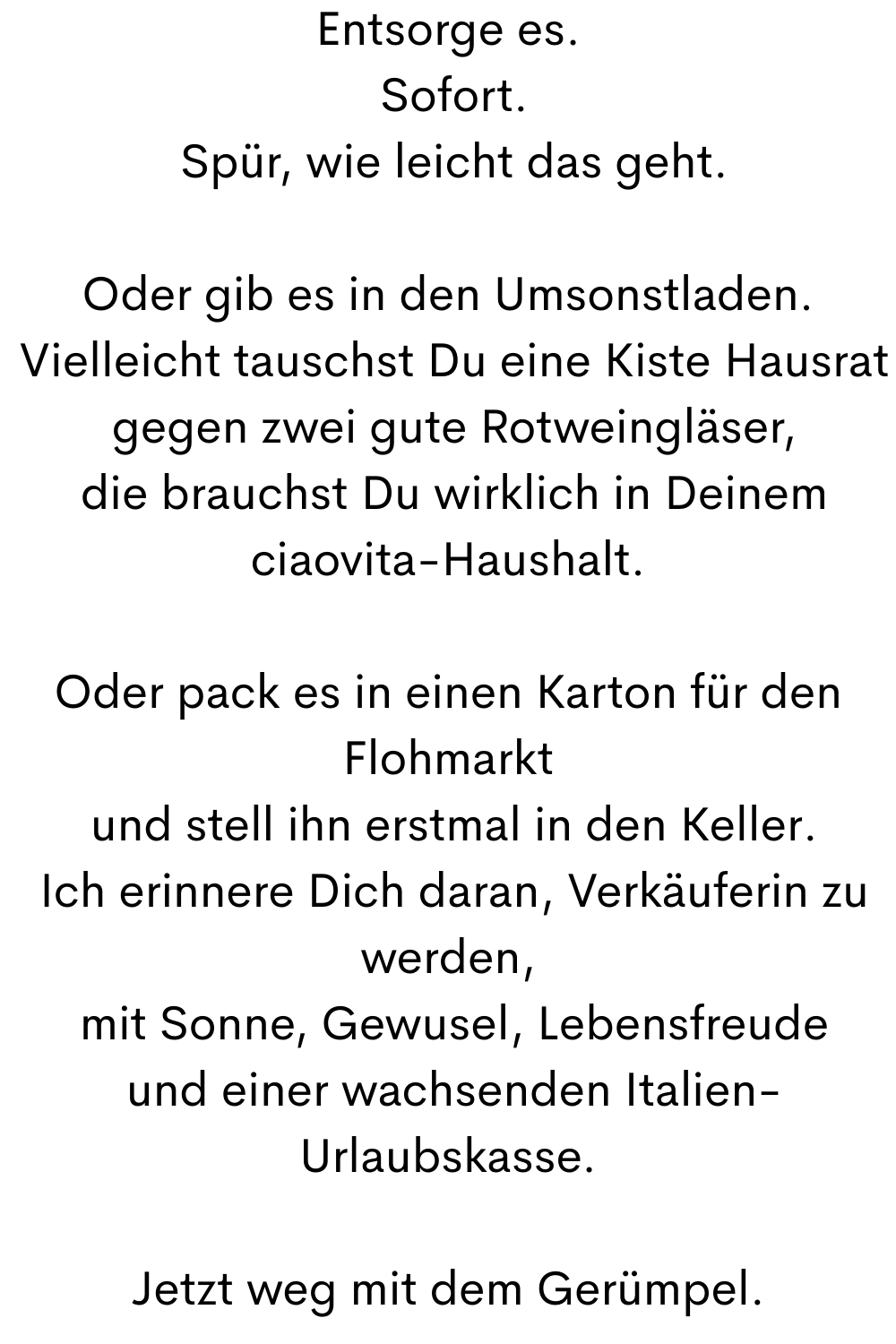 Entsorge es.
 Sofort.
 Spür, wie leicht das geht.
Oder gib es in den Umsonstladen.
 Vielleicht tauschst Du eine Kiste Hausrat
 gegen zwei gute Rotweingläser,
 die brauchst Du wirklich in Deinem ciaovita-Haushalt.
Oder pack es in einen Karton für den Flohmarkt
 und stell ihn erstmal in den Keller.
 Ich erinnere Dich daran, Verkäuferin zu werden,
 mit Sonne, Gewusel, Lebensfreude
 und einer wachsenden Italien-Urlaubskasse.
Jetzt weg mit dem Gerümpel.
