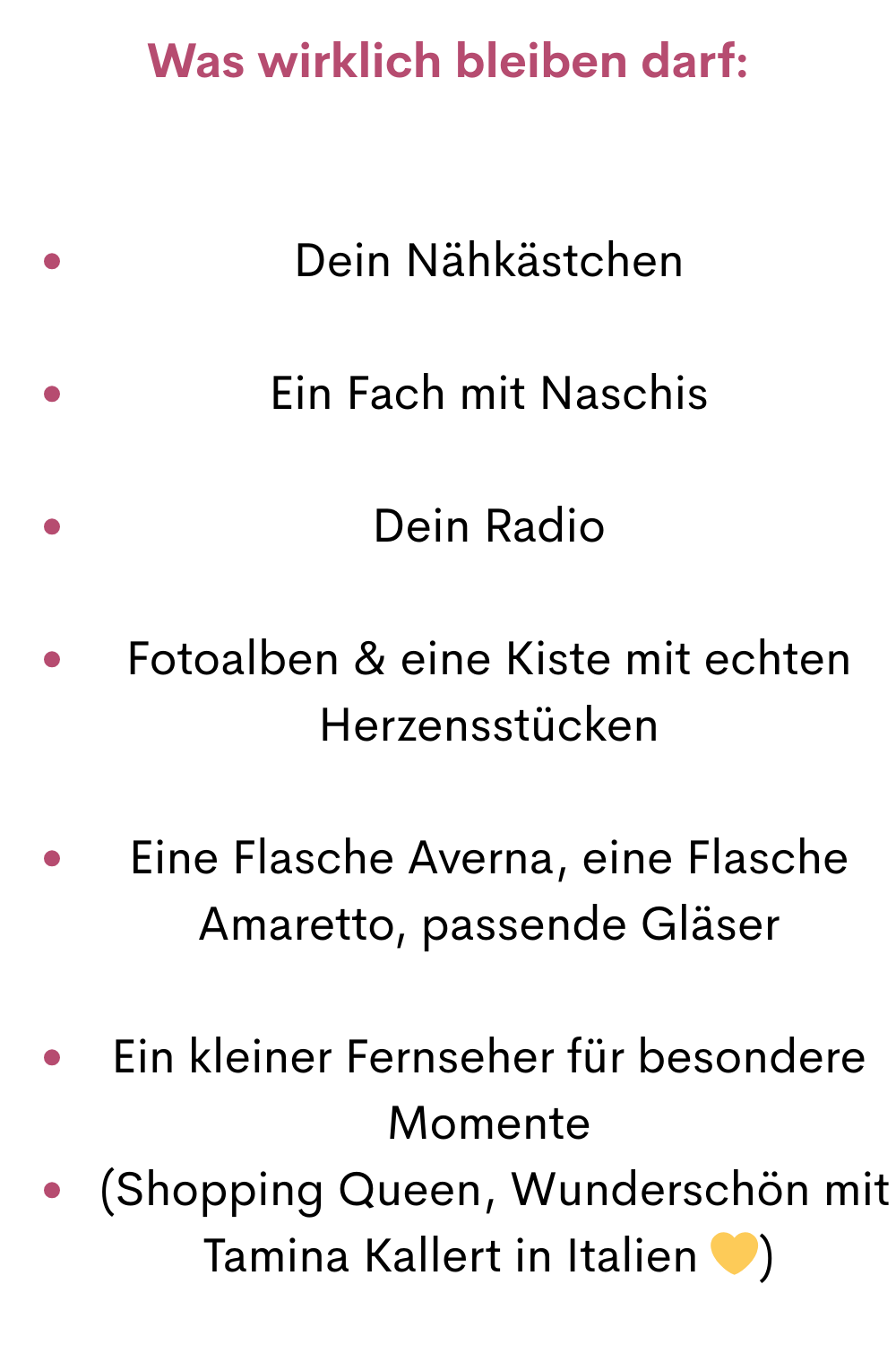 Was wirklich bleiben darf:
Dein Nähkästchen
Ein Fach mit Naschis
Dein Radio
Fotoalben & eine Kiste mit echten Herzensstücken
Eine Flasche Averna, eine Flasche Amaretto, passende Gläser
Ein kleiner Fernseher für besondere Momente
 (Shopping Queen, Wunderschön mit Tamina Kallert in Italien )
