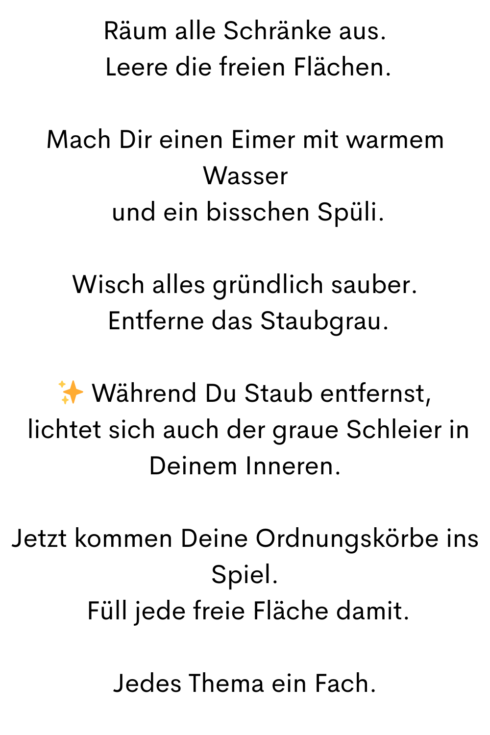 Räum alle Schränke aus.
 Leere die freien Flächen.
Mach Dir einen Eimer mit warmem Wasser
 und ein bisschen Spüli.
Wisch alles gründlich sauber.
 Entferne das Staubgrau.
✨ Während Du Staub entfernst,
 lichtet sich auch der graue Schleier in Deinem Inneren.
Jetzt kommen Deine Ordnungskörbe ins Spiel.
 Füll jede freie Fläche damit.
Jedes Thema ein Fach.
