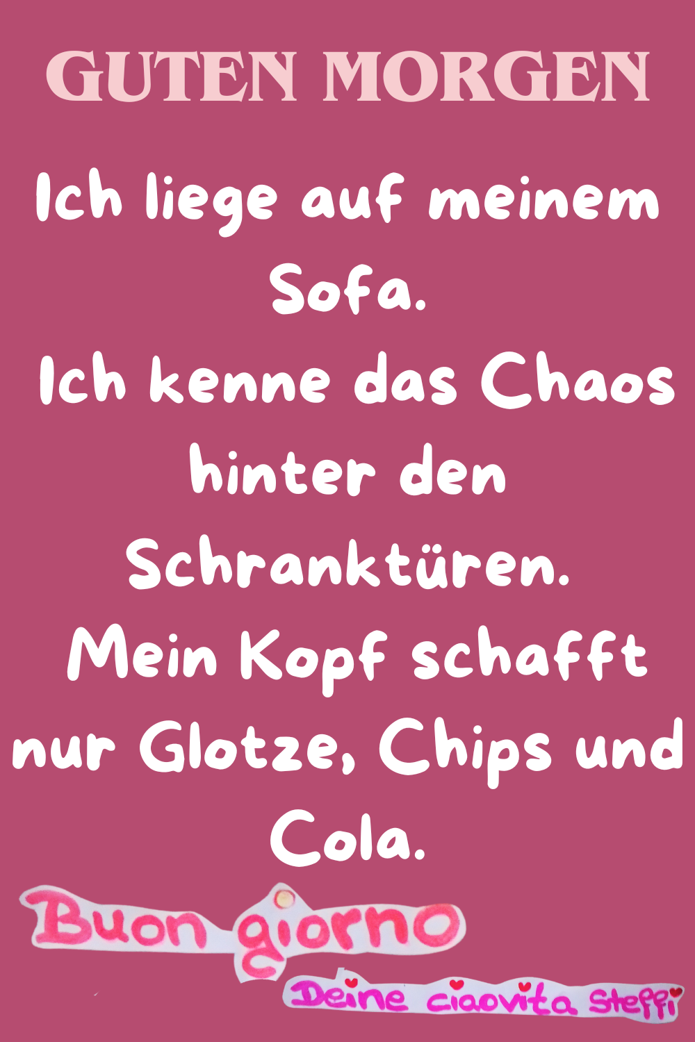 Zitat – Guten Morgen
Ich liege auf meinem Sofa.
Ich kenne das Chaos hinter den Schranktüren.
Mein Kopf schafft nur Glotze, Chips und Cola.
Buongiorno,
Deine ciaovita Steffi
