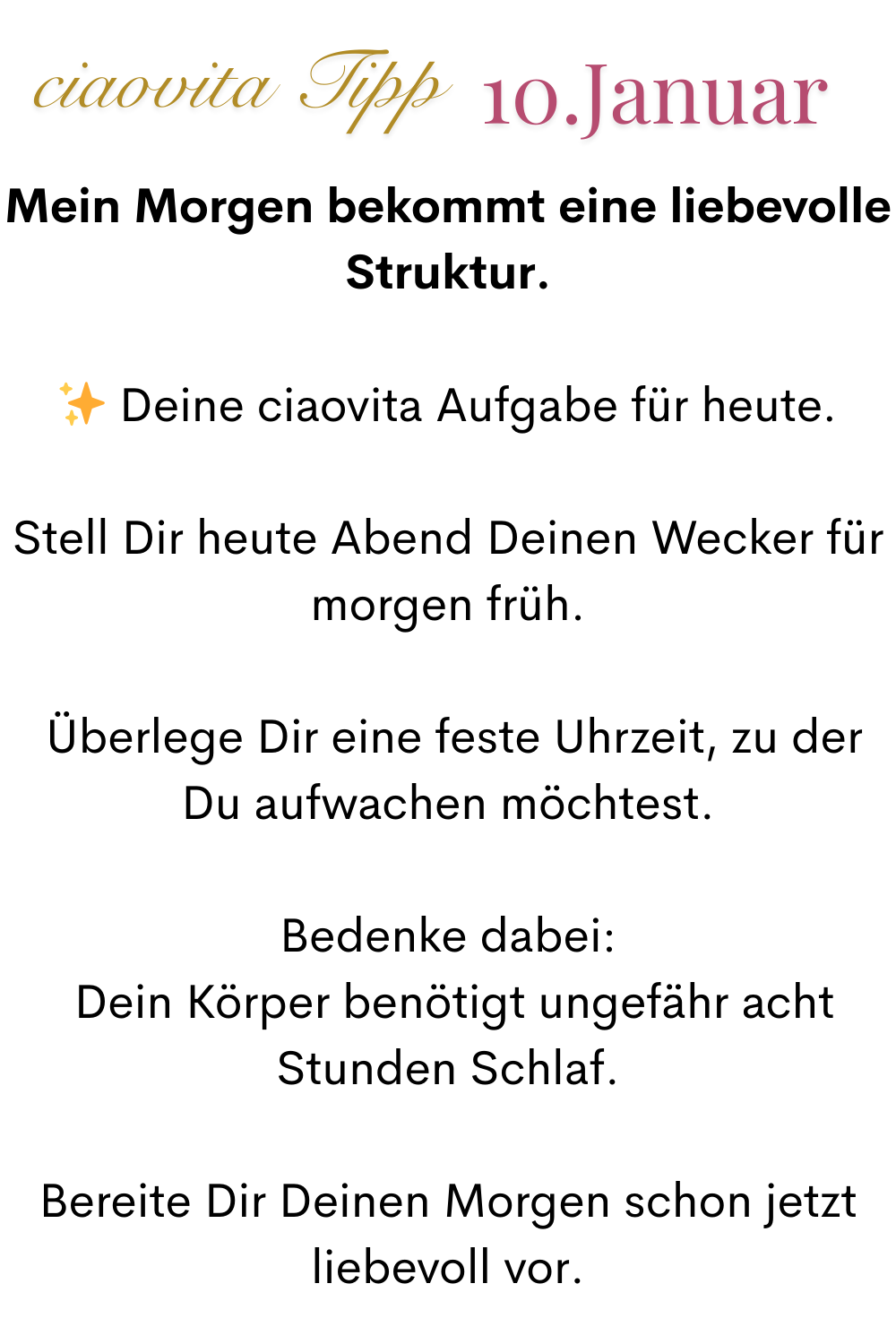ciaovita Tipp. 10 Januar.
Mein Morgen bekommt eine liebevolle Struktur.
✨ Deine ciaovita Aufgabe für heute.
Stell Dir heute Abend Deinen Wecker für morgen früh.
 Überlege Dir eine feste Uhrzeit, zu der Du aufwachen möchtest.
Bedenke dabei:
 Dein Körper benötigt ungefähr acht Stunden Schlaf.
Bereite Dir Deinen Morgen schon jetzt liebevoll vor.

