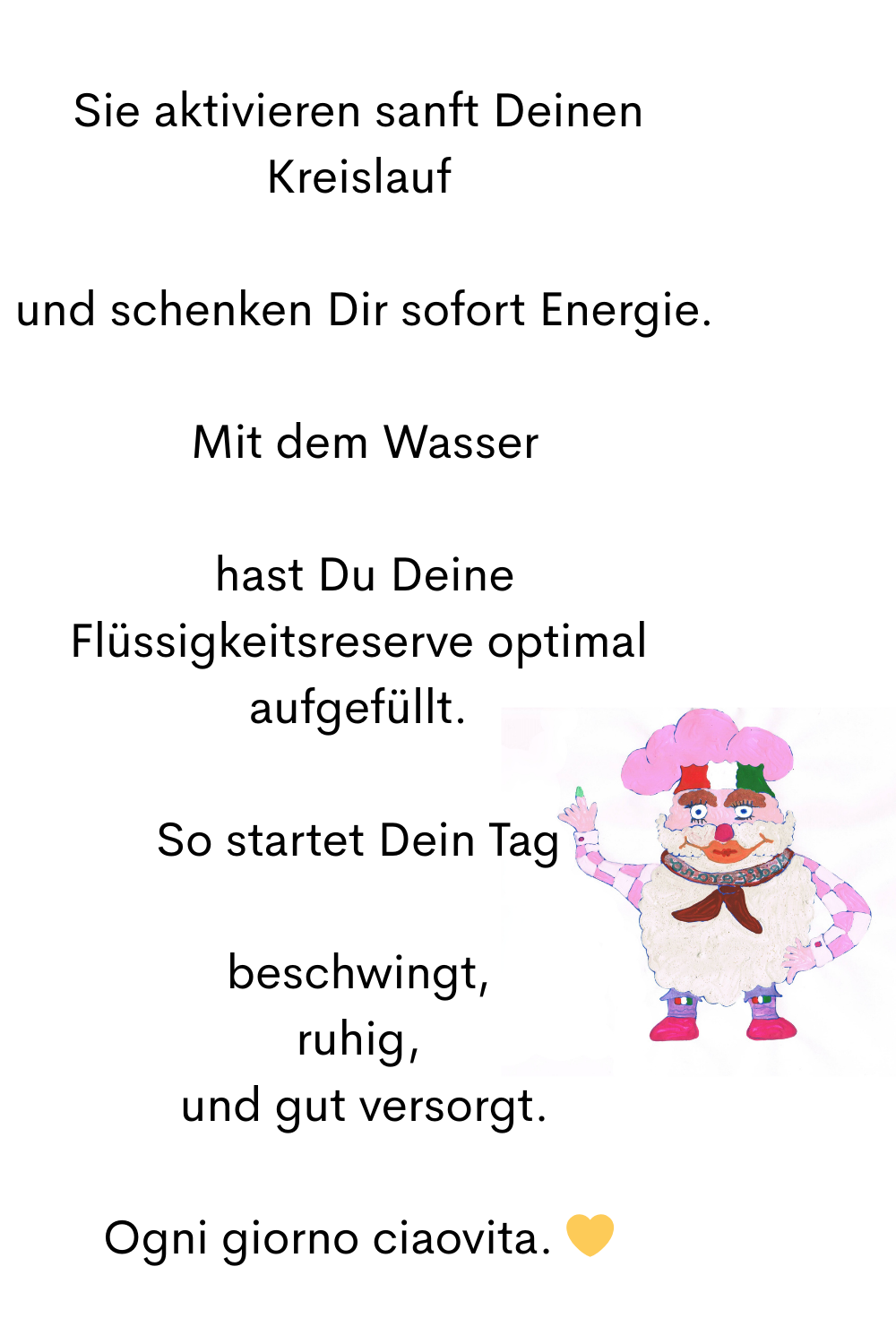 Sie aktivieren sanft Deinen Kreislauf
 und schenken Dir sofort Energie.
 Mit dem Wasser
 hast Du Deine Flüssigkeitsreserve optimal aufgefüllt.
So startet Dein Tag
beschwingt,
ruhig,
 und gut versorgt.
Ogni giorno ciaovita. 
