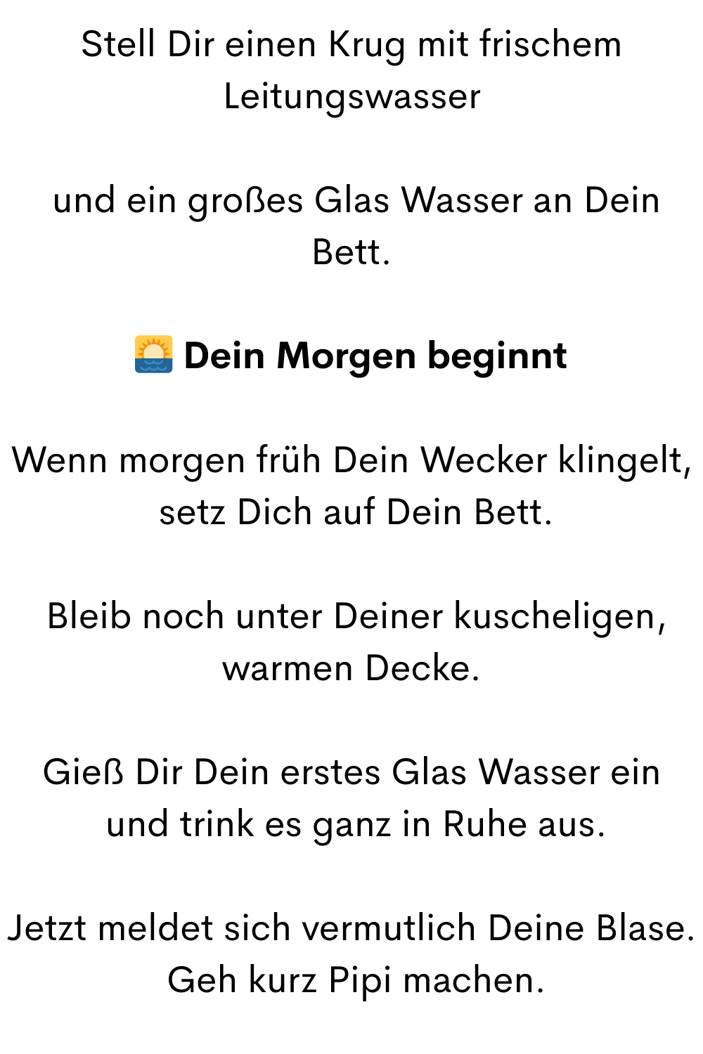 Stell Dir einen Krug mit frischem Leitungswasser
 und ein großes Glas Wasser an Dein Bett.
 Dein Morgen beginnt
Wenn morgen früh Dein Wecker klingelt,
 setz Dich auf Dein Bett.
 Bleib noch unter Deiner kuscheligen, warmen Decke.
Gieß Dir Dein erstes Glas Wasser ein
 und trink es ganz in Ruhe aus.
Jetzt meldet sich vermutlich Deine Blase.
 Geh kurz Pipi machen.

