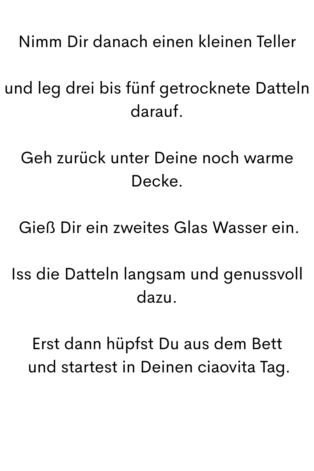 Nimm Dir danach einen kleinen Teller
und leg drei bis fünf getrocknete Datteln darauf.
Geh zurück unter Deine noch warme Decke.
 Gieß Dir ein zweites Glas Wasser ein.
Iss die Datteln langsam und genussvoll dazu.
Erst dann hüpfst Du aus dem Bett
 und startest in Deinen ciaovita Tag.
