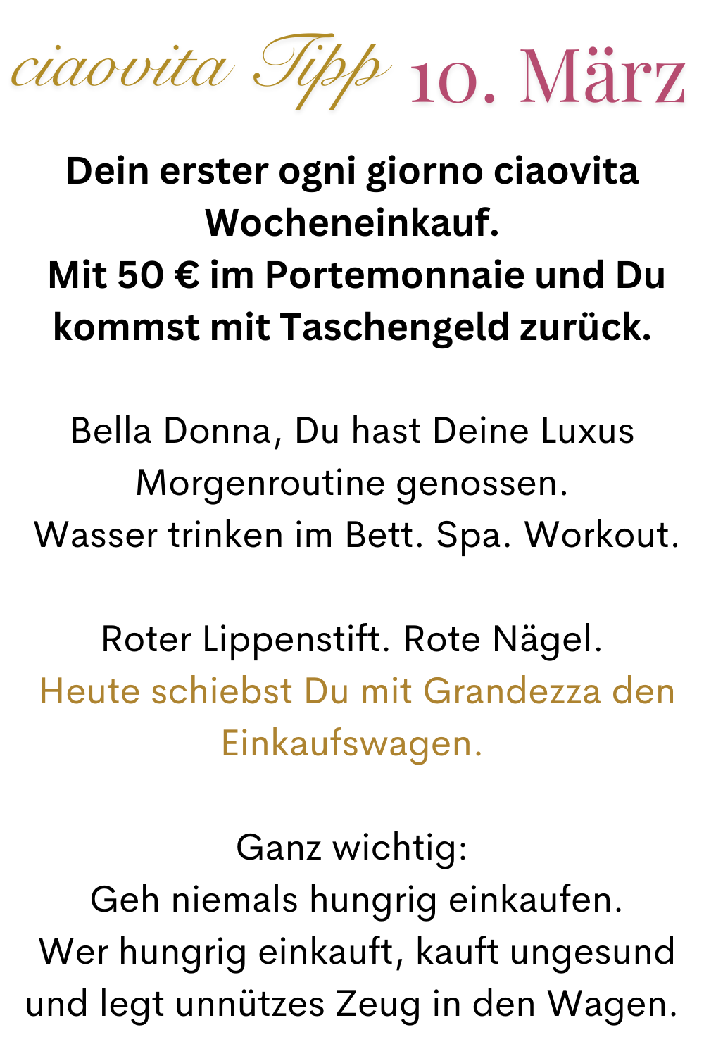 ciaovita Tipp 10. März.
Dein erster ogni giorno ciaovita Wocheneinkauf.
 Mit 50 € im Portemonnaie und Du kommst mit Taschengeld zurück.
Bella Donna, Du hast Deine Luxus Morgenroutine genossen.
 Wasser trinken im Bett. Spa. Workout.
Roter Lippenstift. Rote Nägel.
 Heute schiebst Du mit Grandezza den Einkaufswagen.
Ganz wichtig:
 Geh niemals hungrig einkaufen.
 Wer hungrig einkauft, kauft ungesund  und legt unnützes Zeug in den Wagen.