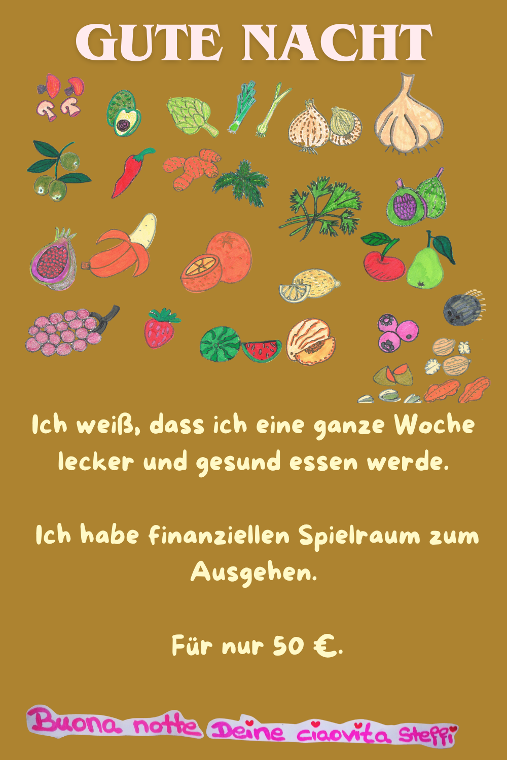 Gute Nacht
Ich weiß, dass ich eine ganze Woche lecker und gesund essen werde.
Ich habe finanziellen Spielraum zum Ausgehen.
Für nur 50 €.
Buona Notte, Deine ciaovita Steffi.