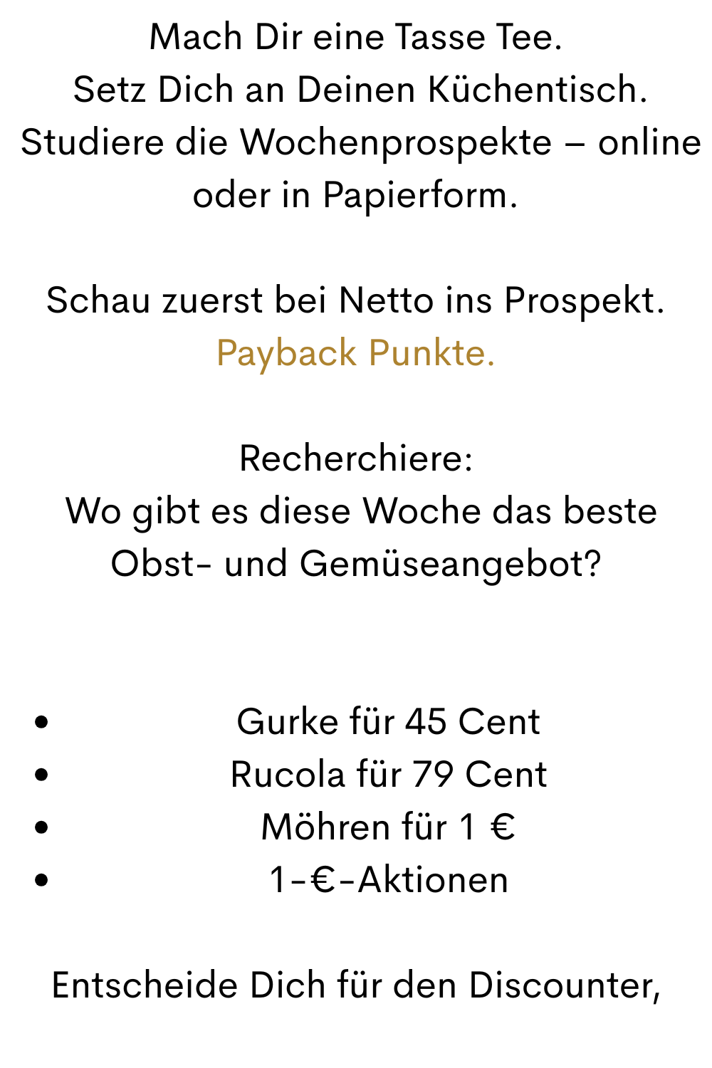 Mach Dir eine Tasse Tee.
 Setz Dich an Deinen Küchentisch.
 Studiere die Wochenprospekte – online oder in Papierform.
Schau zuerst bei Netto ins Prospekt. Payback Punkte.
Recherchiere:
 Wo gibt es diese Woche das beste Obst- und Gemüseangebot?
Gurke für 45 Cent
Rucola für 79 Cent
Möhren für 1 €
1-€-Aktionen
Entscheide Dich für den Discounter,
