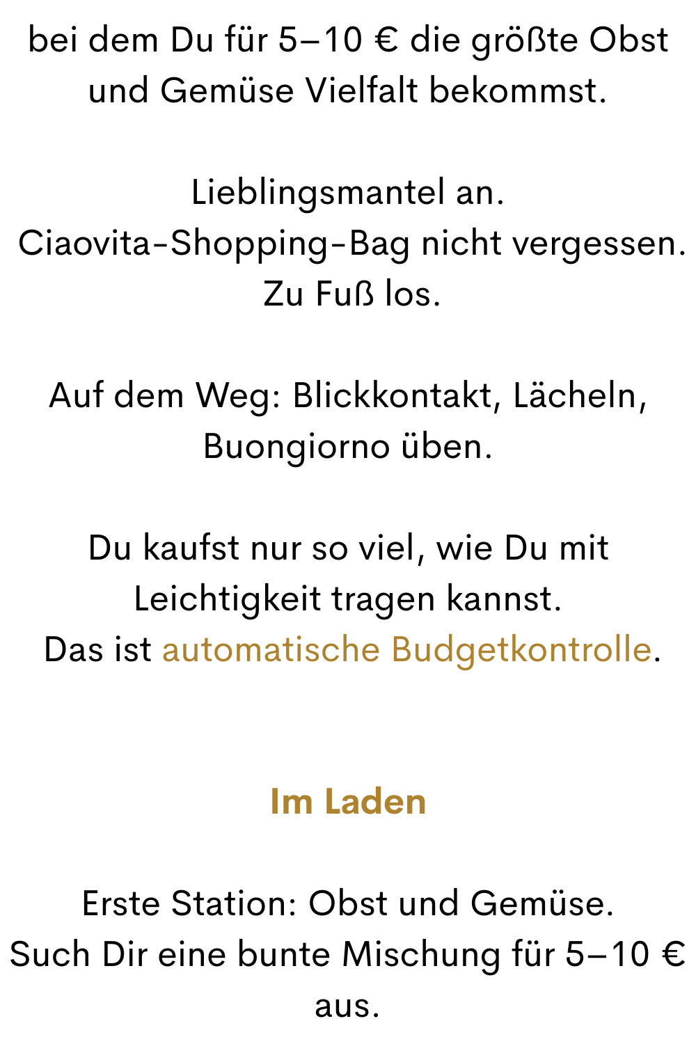 bei dem Du für 5–10 € die größte Obst und Gemüse Vielfalt bekommst.
Lieblingsmantel an.
 Ciaovita-Shopping-Bag nicht vergessen.
 Zu Fuß los.
Auf dem Weg: Blickkontakt, Lächeln, Buongiorno üben.
Du kaufst nur so viel, wie Du mit Leichtigkeit tragen kannst.
 Das ist automatische Budgetkontrolle.
Im Laden
Erste Station: Obst und Gemüse.
Such Dir eine bunte Mischung für 5–10 € aus.
