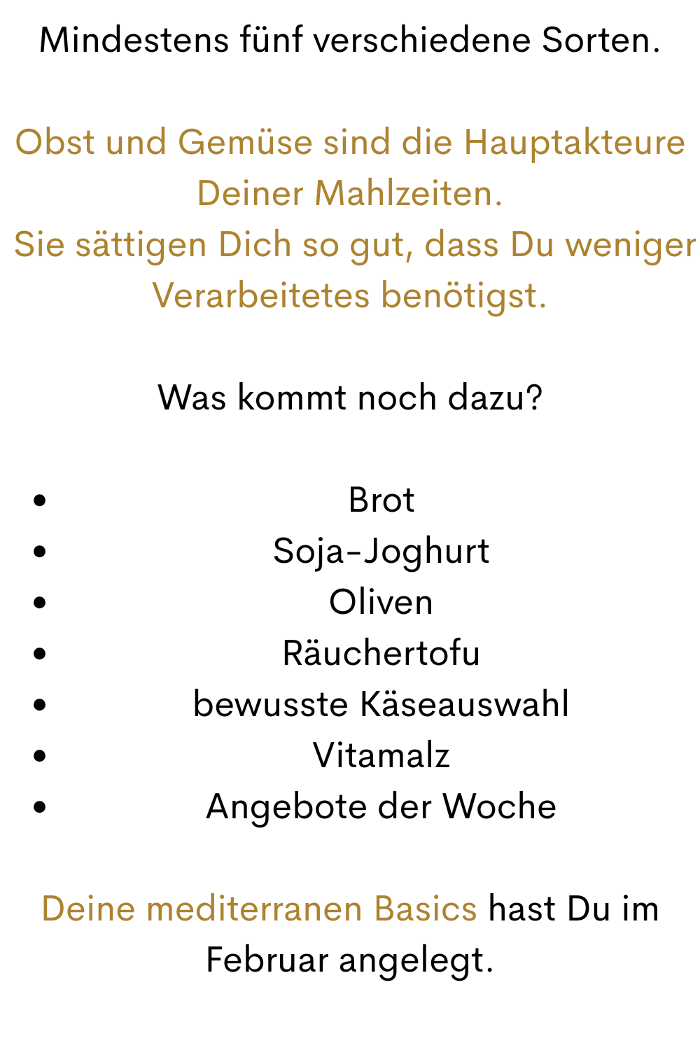 Mindestens fünf verschiedene Sorten.
Obst und Gemüse sind die Hauptakteure Deiner Mahlzeiten.
 Sie sättigen Dich so gut, dass Du weniger Verarbeitetes benötigst.
Was kommt noch dazu?
Brot
Soja-Joghurt
Oliven
Räuchertofu
bewusste Käseauswahl
Vitamalz
Angebote der Woche
Deine mediterranen Basics hast Du im Februar angelegt.
