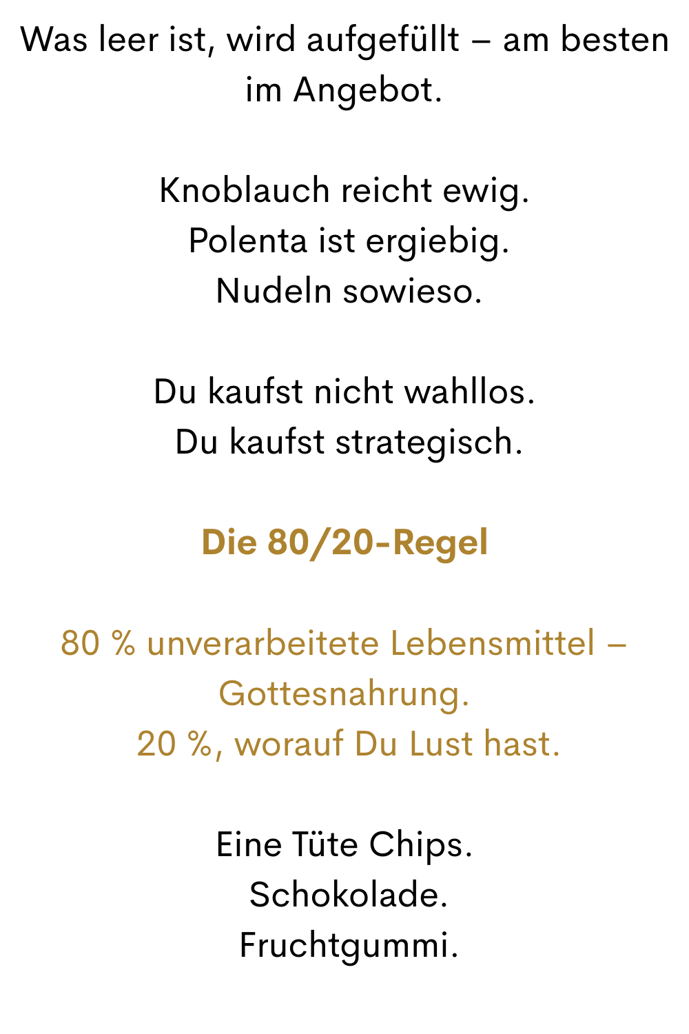 Was leer ist, wird aufgefüllt – am besten im Angebot.
Knoblauch reicht ewig.
 Polenta ist ergiebig.
 Nudeln sowieso.
Du kaufst nicht wahllos.
 Du kaufst strategisch.
Die 80/20-Regel
80 % unverarbeitete Lebensmittel – Gottesnahrung.
 20 %, worauf Du Lust hast.
Eine Tüte Chips.
 Schokolade.
 Fruchtgummi.
