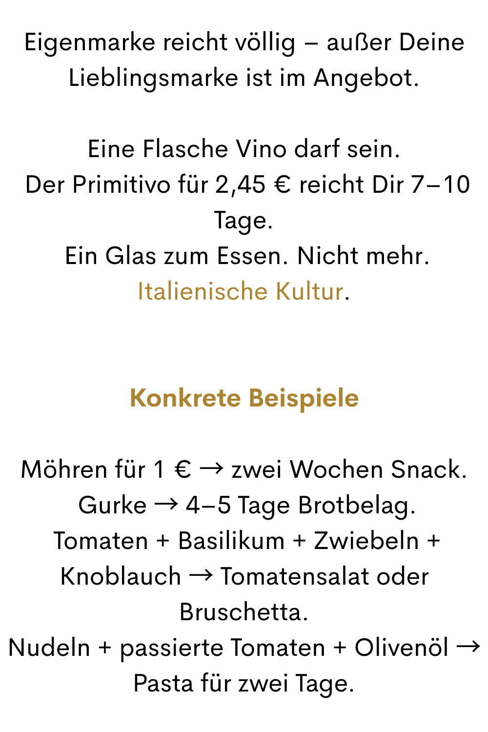 Eigenmarke reicht völlig – außer Deine Lieblingsmarke ist im Angebot.
Eine Flasche Vino darf sein.
 Der Primitivo für 2,45 € reicht Dir 7–10 Tage.
 Ein Glas zum Essen. Nicht mehr. Italienische Kultur.
Konkrete Beispiele
Möhren für 1 € → zwei Wochen Snack.
 Gurke → 4–5 Tage Brotbelag.
 Tomaten + Basilikum + Zwiebeln + Knoblauch → Tomatensalat oder Bruschetta.
Nudeln + passierte Tomaten + Olivenöl → Pasta für zwei Tage.
