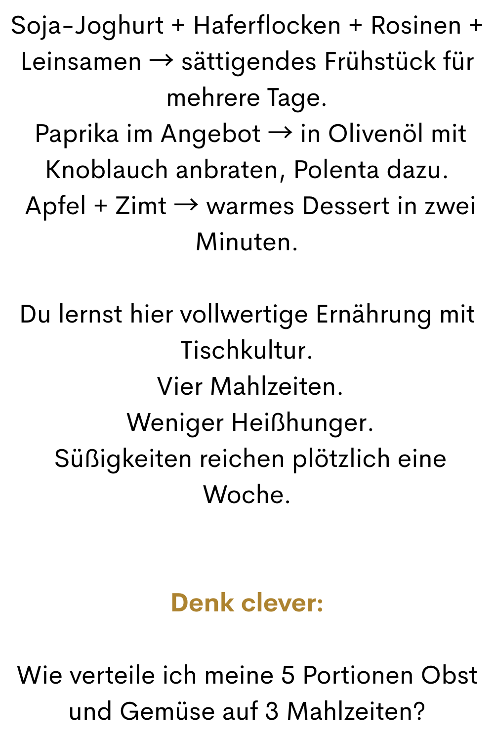 Soja-Joghurt + Haferflocken + Rosinen + Leinsamen → sättigendes Frühstück für mehrere Tage.
 Paprika im Angebot → in Olivenöl mit Knoblauch anbraten, Polenta dazu.
 Apfel + Zimt → warmes Dessert in zwei Minuten.
Du lernst hier vollwertige Ernährung mit Tischkultur.
 Vier Mahlzeiten.
 Weniger Heißhunger.
 Süßigkeiten reichen plötzlich eine Woche.
Denk clever:
Wie verteile ich meine 5 Portionen Obst und Gemüse auf 3 Mahlzeiten?
