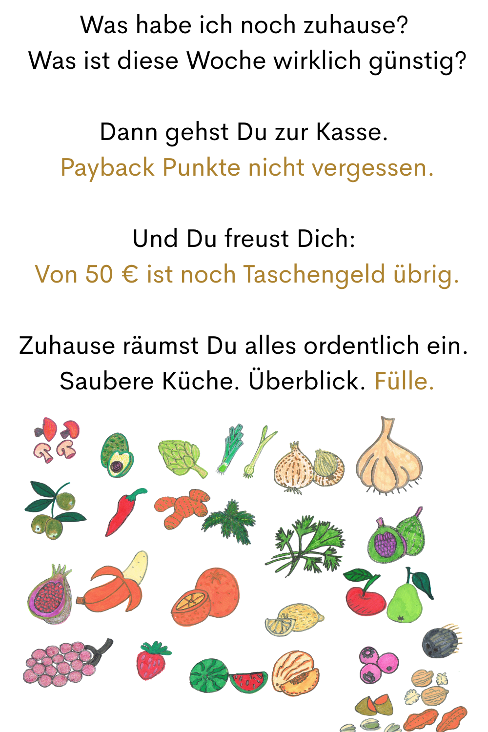 Was habe ich noch zuhause?
 Was ist diese Woche wirklich günstig?
Dann gehst Du zur Kasse.
 Payback Punkte nicht vergessen.
Und Du freust Dich:
 Von 50 € ist noch Taschengeld übrig.
Zuhause räumst Du alles ordentlich ein.
 Saubere Küche. Überblick. Fülle.

