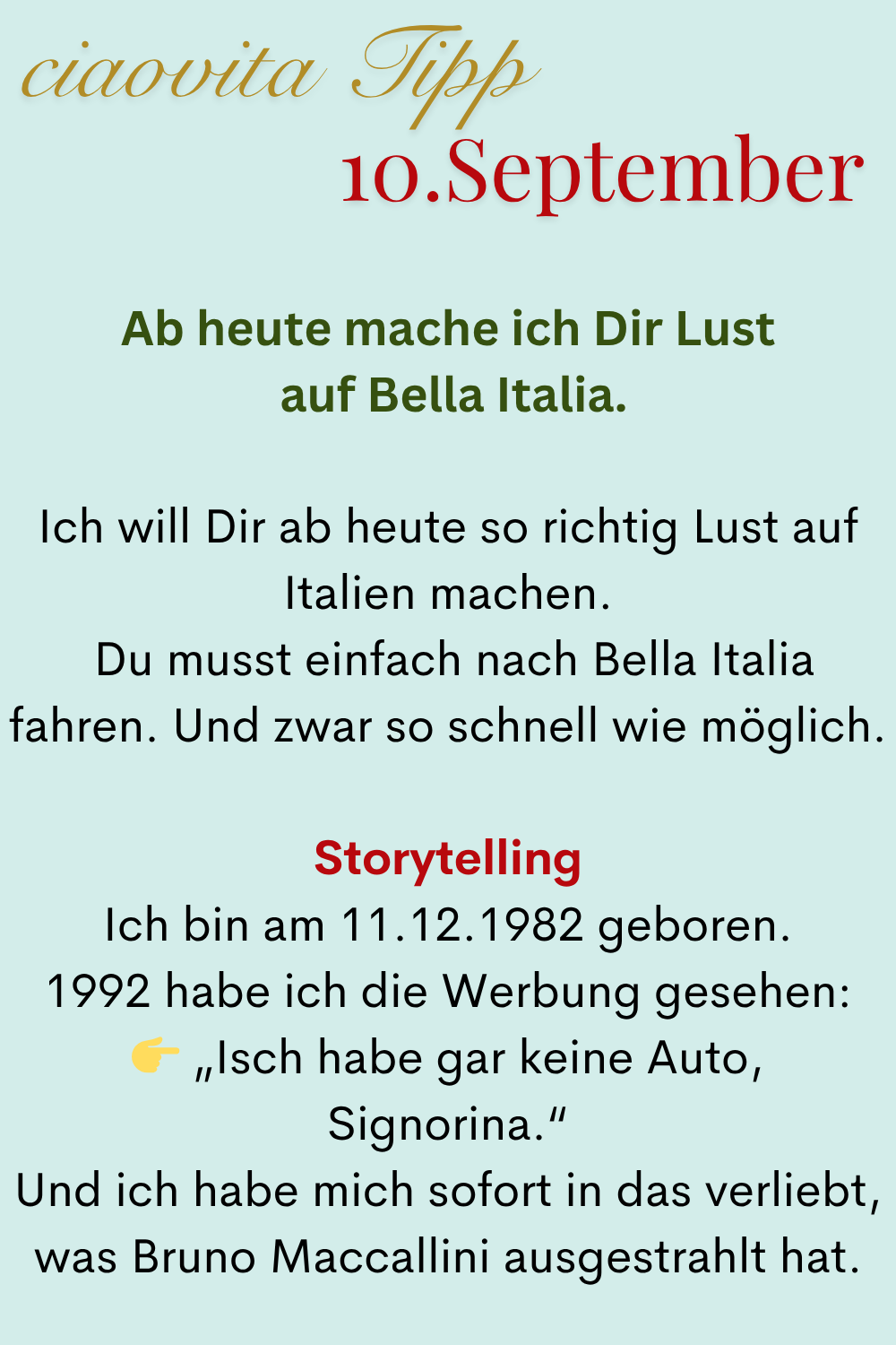 ciaovita Tipp 10. September
Ab heute mache ich Dir Lust
auf Bella Italia.
Ich will Dir ab heute so richtig Lust auf Italien machen.
Du musst einfach nach Bella Italia fahren. Und zwar so schnell wie möglich.
Storytelling
Ich bin am 11.12.1982 geboren.
1992 habe ich die Werbung gesehen:
„Isch habe gar keine Auto, Signorina.“
Und ich habe mich sofort in das verliebt, was Bruno Maccallini ausgestrahlt hat.