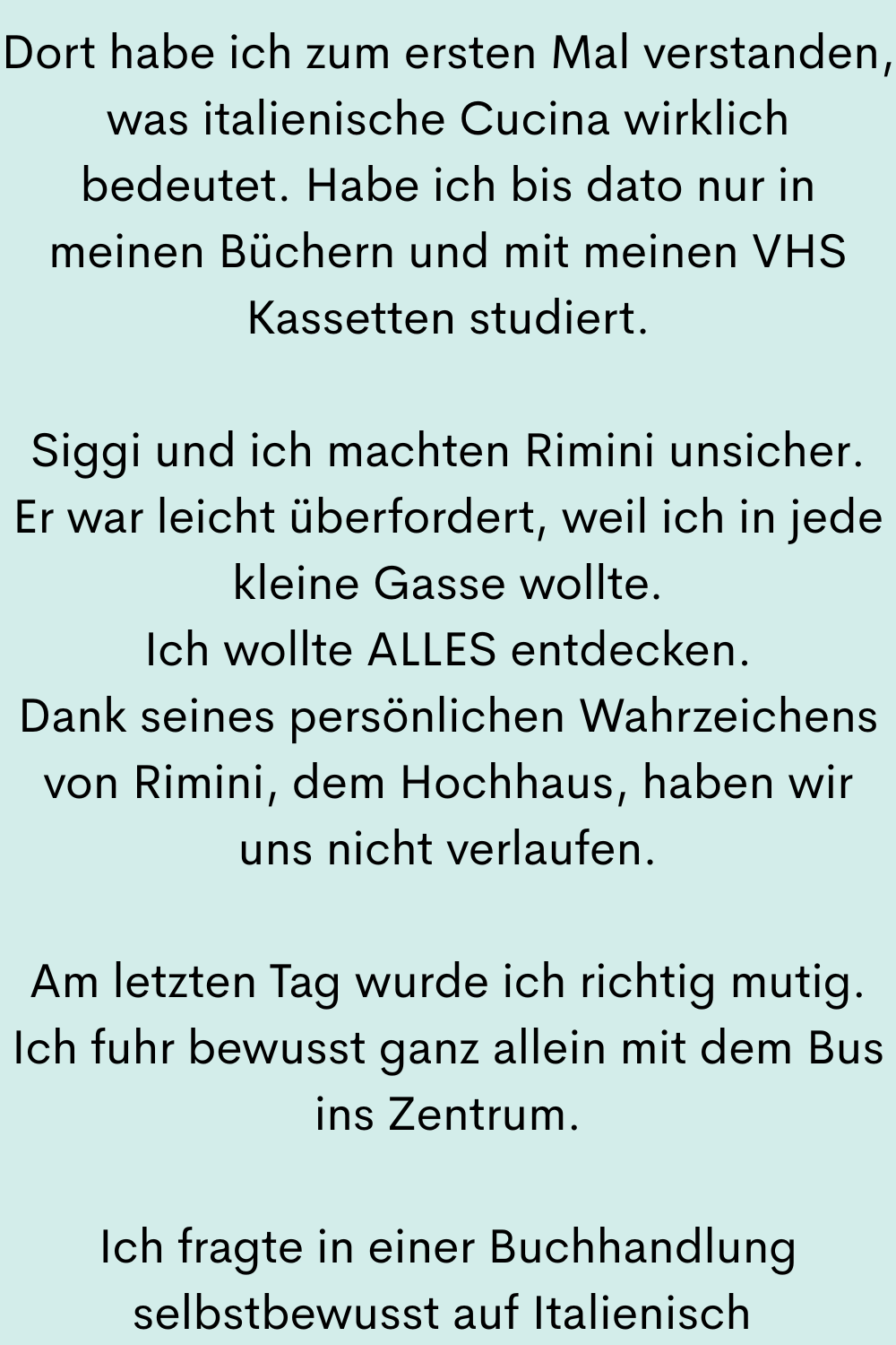 Dort habe ich zum ersten Mal verstanden, was italienische Cucina wirklich bedeutet. Habe ich bis dato nur in meinen Büchern und mit meinen VHS Kassetten studiert.
Siggi und ich machten Rimini unsicher.
Er war leicht überfordert, weil ich in jede kleine Gasse wollte.
Ich wollte ALLES entdecken.
Dank seines persönlichen Wahrzeichens von Rimini, dem Hochhaus, haben wir uns nicht verlaufen.
Am letzten Tag wurde ich richtig mutig.
Ich fuhr bewusst ganz allein mit dem Bus ins Zentrum.
Ich fragte in einer Buchhandlung selbstbewusst auf Italienisch