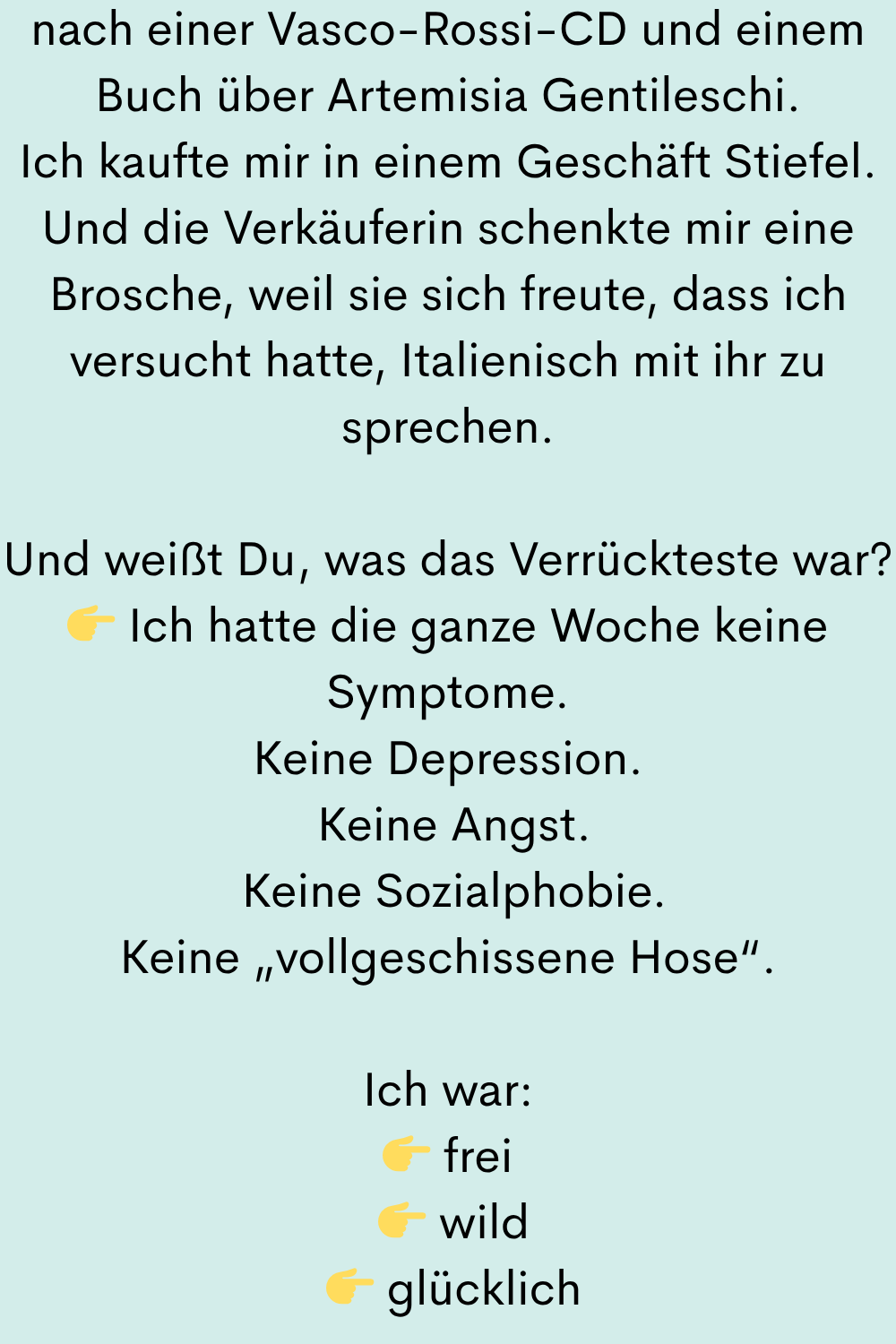 nach einer Vasco-Rossi-CD und einem Buch über Artemisia Gentileschi.
Ich kaufte mir in einem Geschäft Stiefel.
Und die Verkäuferin schenkte mir eine Brosche, weil sie sich freute, dass ich versucht hatte, Italienisch mit ihr zu sprechen.
Und weißt Du, was das Verrückteste war?
Ich hatte die ganze Woche keine Symptome.
Keine Depression.
Keine Angst.
Keine Sozialphobie.
Keine „vollgeschissene Hose“.
Ich war:
frei
wild
glücklich