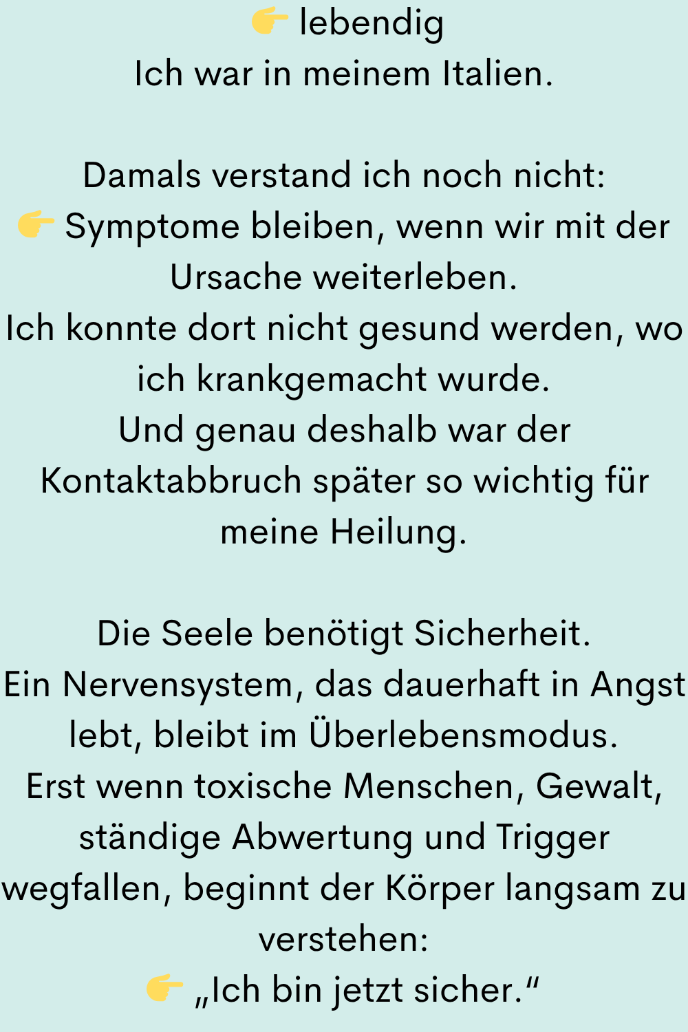 lebendig
Ich war in meinem Italien.
Damals verstand ich noch nicht:
Symptome bleiben, wenn wir mit der Ursache weiterleben.
Ich konnte dort nicht gesund werden, wo ich krankgemacht wurde.
Und genau deshalb war der Kontaktabbruch später so wichtig für meine Heilung.
Die Seele benötigt Sicherheit.
Ein Nervensystem, das dauerhaft in Angst lebt, bleibt im Überlebensmodus.
Erst wenn toxische Menschen, Gewalt, ständige Abwertung und Trigger wegfallen, beginnt der Körper langsam zu verstehen:
„Ich bin jetzt sicher.“