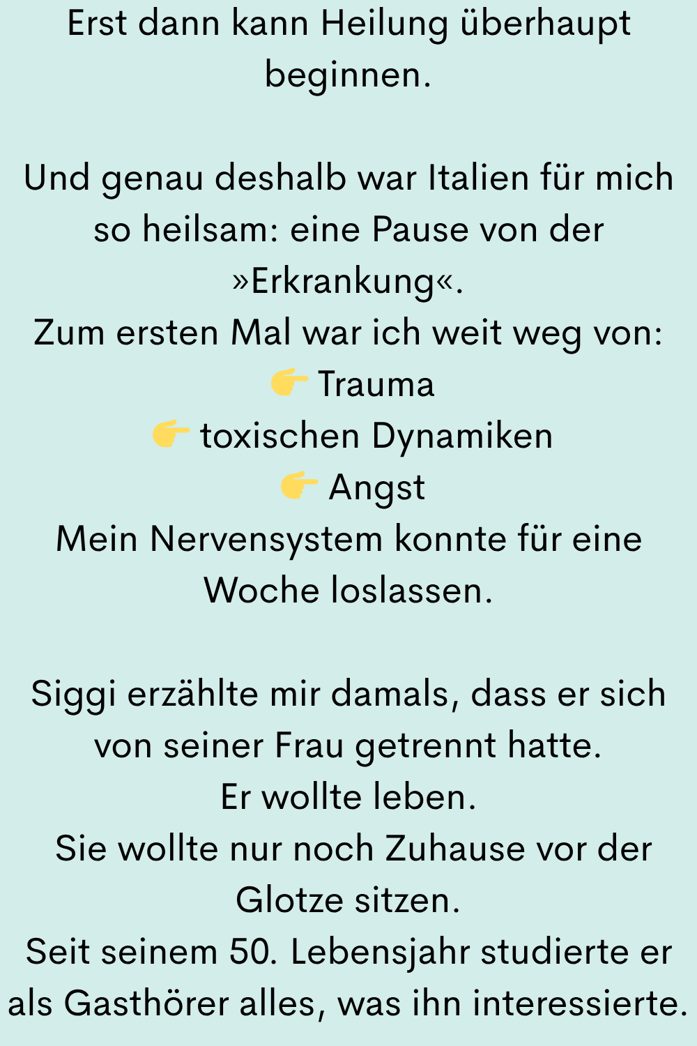 Erst dann kann Heilung überhaupt beginnen.
Und genau deshalb war Italien für mich so heilsam: eine Pause von der »Erkrankung«.
Zum ersten Mal war ich weit weg von:
Trauma
toxischen Dynamiken
Angst
Mein Nervensystem konnte für eine Woche loslassen.
Siggi erzählte mir damals, dass er sich von seiner Frau getrennt hatte.
Er wollte leben.
Sie wollte nur noch Zuhause vor der Glotze sitzen.
Seit seinem 50. Lebensjahr studierte er als Gasthörer alles, was ihn interessierte.