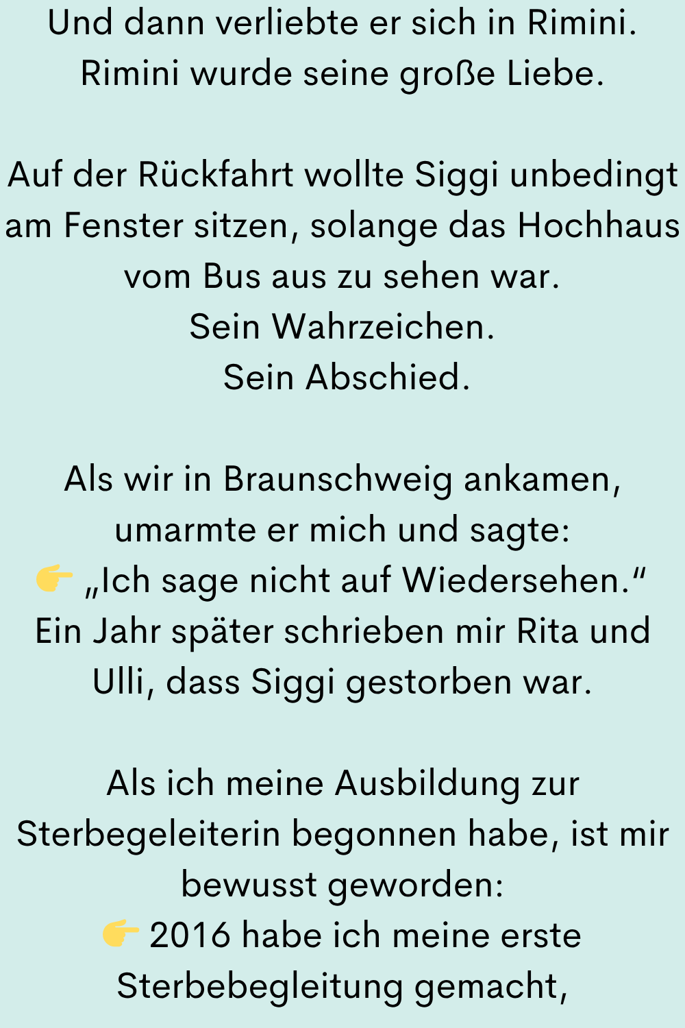 Und dann verliebte er sich in Rimini.
Rimini wurde seine große Liebe.
Auf der Rückfahrt wollte Siggi unbedingt am Fenster sitzen, solange das Hochhaus vom Bus aus zu sehen war.
Sein Wahrzeichen.
Sein Abschied.
Als wir in Braunschweig ankamen, umarmte er mich und sagte:
„Ich sage nicht auf Wiedersehen.“
Ein Jahr später schrieben mir Rita und Ulli, dass Siggi gestorben war.
Als ich meine Ausbildung zur Sterbegeleiterin begonnen habe, ist mir bewusst geworden:
2016 habe ich meine erste Sterbebegleitung gemacht,