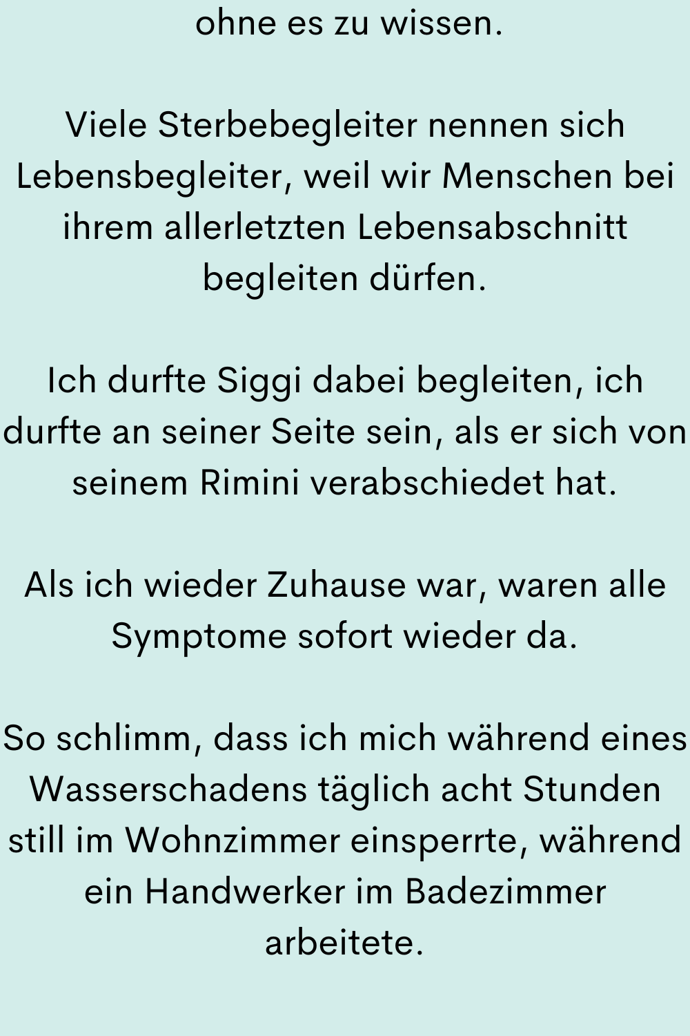 ohne es zu wissen.
Viele Sterbebegleiter nennen sich Lebensbegleiter, weil wir Menschen bei ihrem allerletzten Lebensabschnitt begleiten dürfen.
Ich durfte Siggi dabei begleiten, ich durfte an seiner Seite sein, als er sich von seinem Rimini verabschiedet hat.
Als ich wieder Zuhause war, waren alle Symptome sofort wieder da.
So schlimm, dass ich mich während eines Wasserschadens täglich acht Stunden still im Wohnzimmer einsperrte, während ein Handwerker im Badezimmer arbeitete.