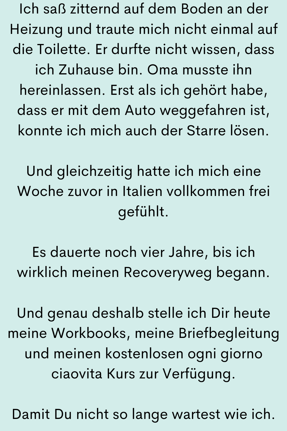Ich saß zitternd auf dem Boden an der Heizung und traute mich nicht einmal auf die Toilette. Er durfte nicht wissen, dass ich Zuhause bin. Oma musste ihn hereinlassen. Erst als ich gehört habe, dass er mit dem Auto weggefahren ist, konnte ich mich auch der Starre lösen.
Und gleichzeitig hatte ich mich eine Woche zuvor in Italien vollkommen frei gefühlt.
Es dauerte noch vier Jahre, bis ich wirklich meinen Recoveryweg begann.
Und genau deshalb stelle ich Dir heute meine Workbooks, meine Briefbegleitung und meinen kostenlosen ogni giorno ciaovita Kurs zur Verfügung.
Damit Du nicht so lange wartest wie ich.