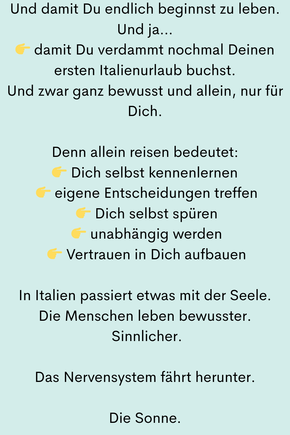 Und damit Du endlich beginnst zu leben.
Und ja…
damit Du verdammt nochmal Deinen ersten Italienurlaub buchst.
Und zwar ganz bewusst und allein, nur für Dich.
Denn allein reisen bedeutet:
Dich selbst kennenlernen
eigene Entscheidungen treffen
Dich selbst spüren
unabhängig werden
Vertrauen in Dich aufbauen
In Italien passiert etwas mit der Seele.
Die Menschen leben bewusster.
Sinnlicher.
Das Nervensystem fährt herunter.
Die Sonne.