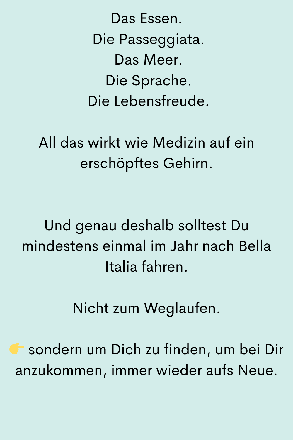 Das Essen.
Die Passeggiata.
Das Meer.
Die Sprache.
Die Lebensfreude.
All das wirkt wie Medizin auf ein erschöpftes Gehirn.
Und genau deshalb solltest Du mindestens einmal im Jahr nach Bella Italia fahren.
Nicht zum Weglaufen.
sondern um Dich zu finden, um bei Dir anzukommen, immer wieder aufs Neue.