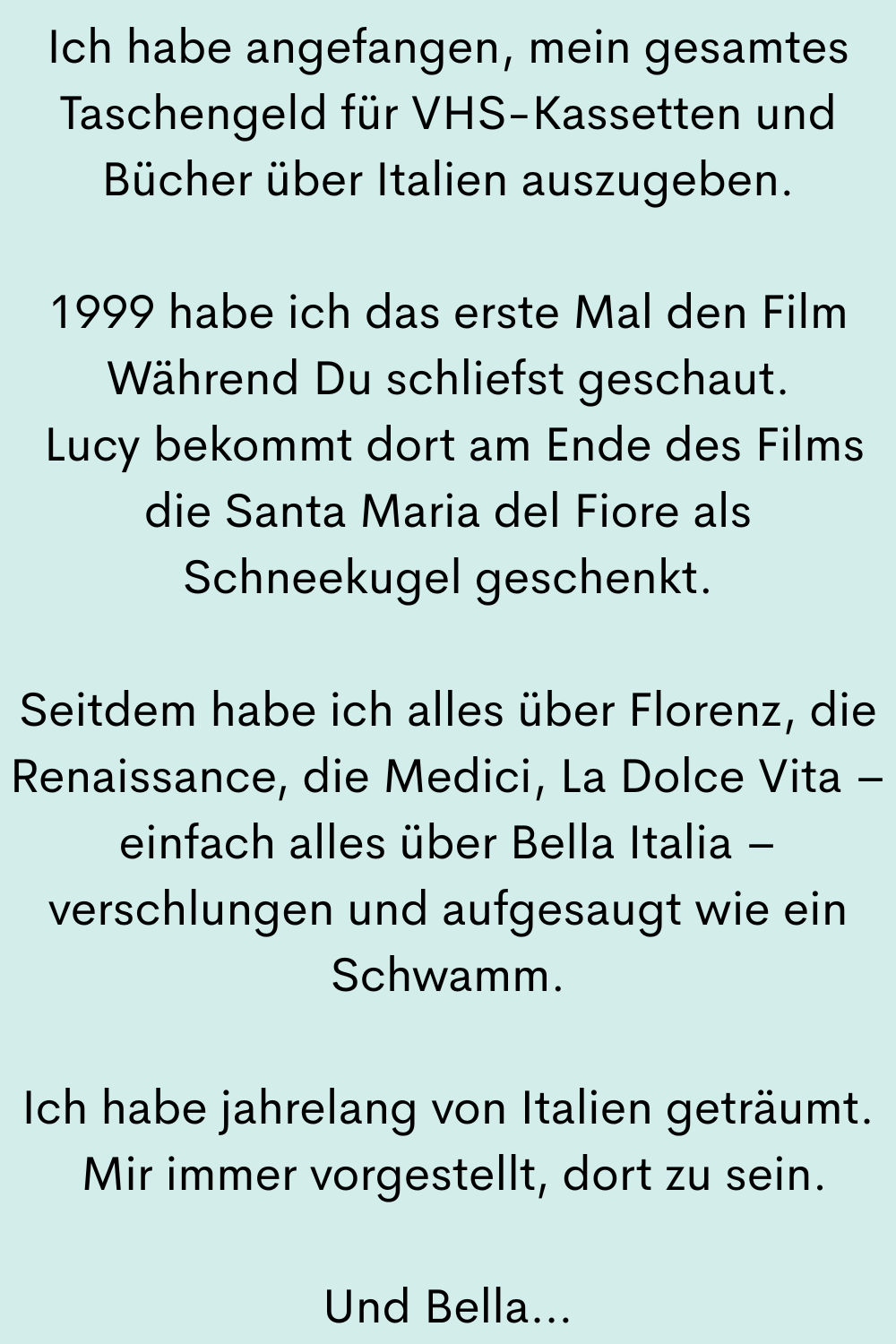 Ich habe angefangen, mein gesamtes Taschengeld für VHS-Kassetten und Bücher über Italien auszugeben.
1999 habe ich das erste Mal den Film Während Du schliefst geschaut.
Lucy bekommt dort am Ende des Films die Santa Maria del Fiore als Schneekugel geschenkt.
Seitdem habe ich alles über Florenz, die Renaissance, die Medici, La Dolce Vita – einfach alles über Bella Italia – verschlungen und aufgesaugt wie ein Schwamm.
Ich habe jahrelang von Italien geträumt.
Mir immer vorgestellt, dort zu sein.
Und Bella…