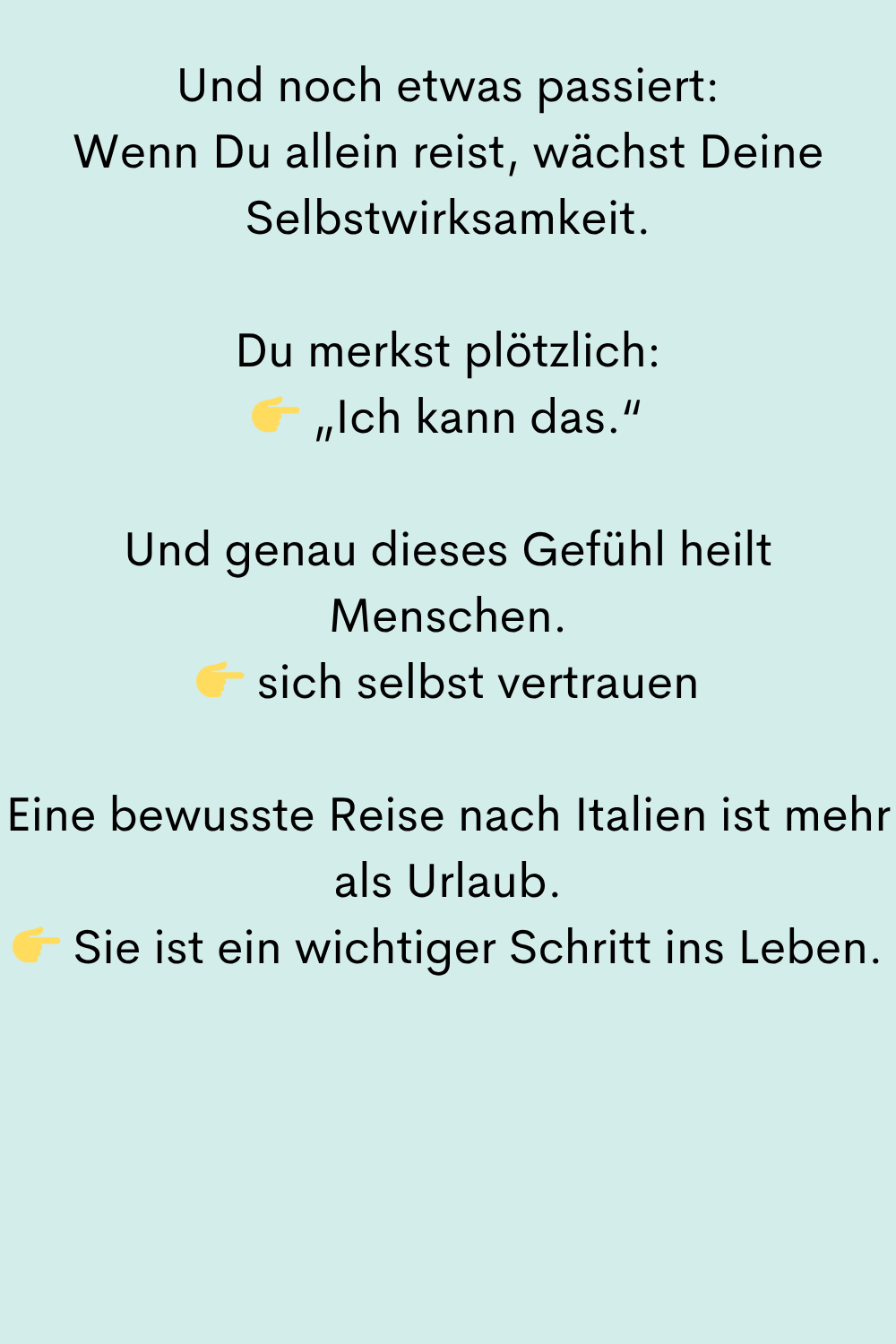 Und noch etwas passiert:
Wenn Du allein reist, wächst Deine Selbstwirksamkeit.
Du merkst plötzlich:
„Ich kann das.“
Und genau dieses Gefühl heilt Menschen.
sich selbst vertrauen
Eine bewusste Reise nach Italien ist mehr als Urlaub.
Sie ist ein wichtiger Schritt ins Leben.