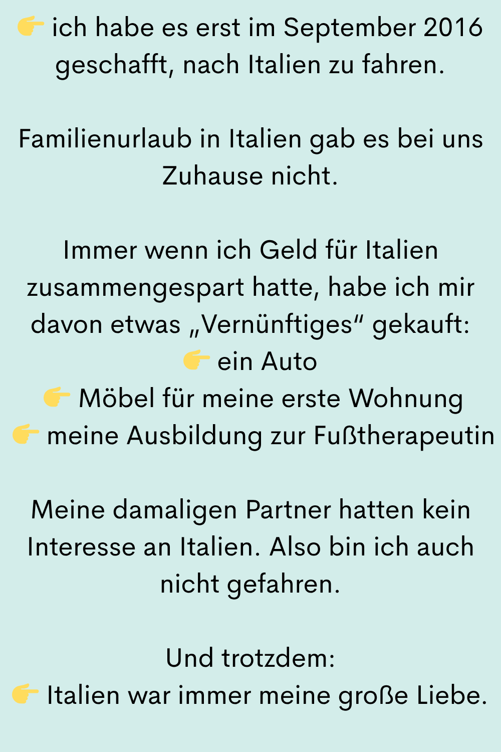 ich habe es erst im September 2016 geschafft, nach Italien zu fahren.
Familienurlaub in Italien gab es bei uns Zuhause nicht.
Immer wenn ich Geld für Italien zusammengespart hatte, habe ich mir davon etwas „Vernünftiges“ gekauft:
ein Auto
Möbel für meine erste Wohnung
meine Ausbildung zur Fußtherapeutin
Meine damaligen Partner hatten kein Interesse an Italien. Also bin ich auch nicht gefahren.
Und trotzdem:
Italien war immer meine große Liebe.
