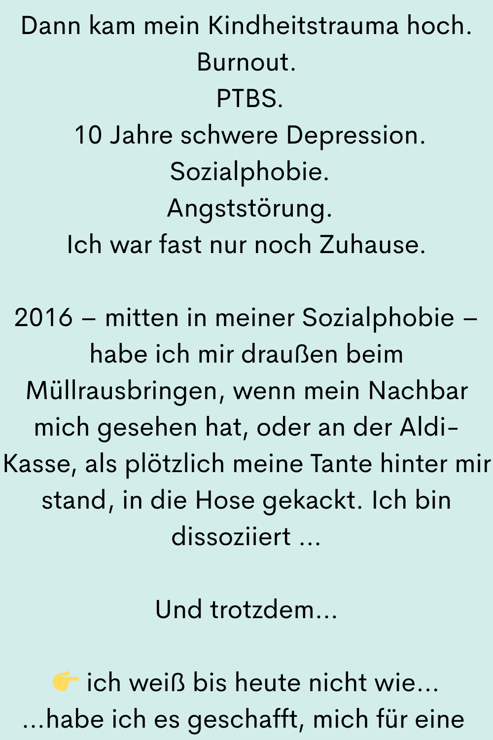 Dann kam mein Kindheitstrauma hoch.
Burnout.
PTBS.
10 Jahre schwere Depression.
Sozialphobie.
Angststörung.
Ich war fast nur noch Zuhause.
2016 – mitten in meiner Sozialphobie – habe ich mir draußen beim Müllrausbringen, wenn mein Nachbar mich gesehen hat, oder an der Aldi-Kasse, als plötzlich meine Tante hinter mir stand, in die Hose gekackt. Ich bin dissoziiert …
Und trotzdem…
ich weiß bis heute nicht wie…
…habe ich es geschafft, mich für eine