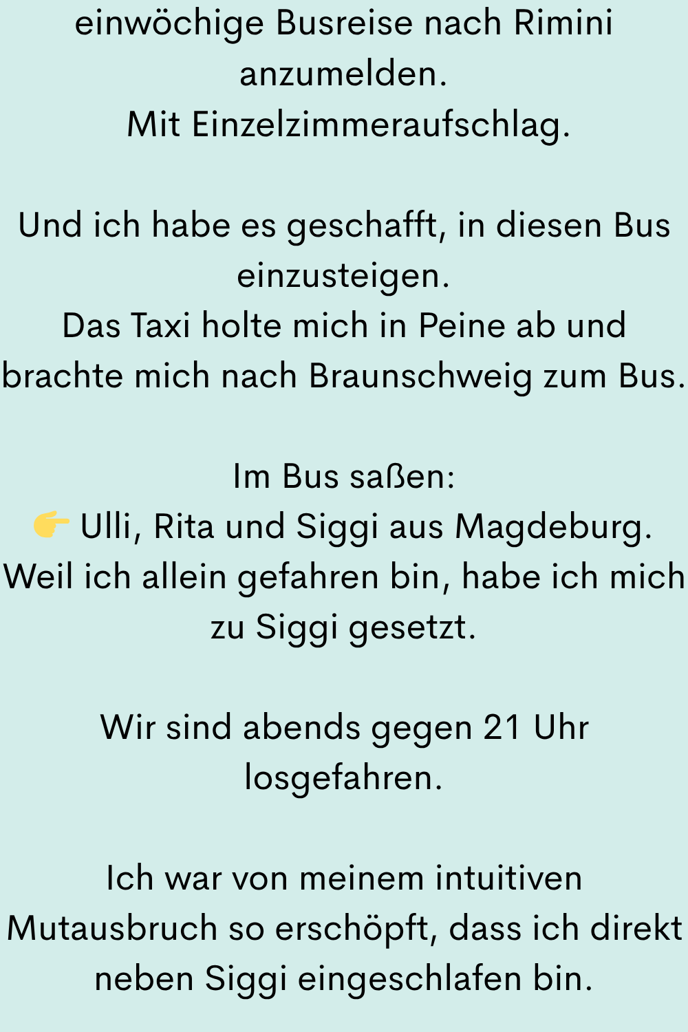 einwöchige Busreise nach Rimini anzumelden.
Mit Einzelzimmeraufschlag.
Und ich habe es geschafft, in diesen Bus einzusteigen.
Das Taxi holte mich in Peine ab und brachte mich nach Braunschweig zum Bus.
Im Bus saßen:
Ulli, Rita und Siggi aus Magdeburg.
Weil ich allein gefahren bin, habe ich mich zu Siggi gesetzt.
Wir sind abends gegen 21 Uhr losgefahren.
Ich war von meinem intuitiven Mutausbruch so erschöpft, dass ich direkt neben Siggi eingeschlafen bin.