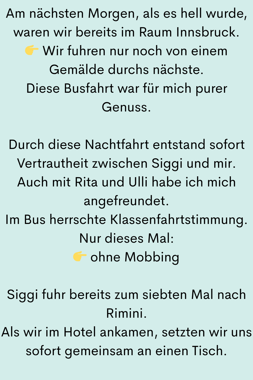 Am nächsten Morgen, als es hell wurde, waren wir bereits im Raum Innsbruck.
Wir fuhren nur noch von einem Gemälde durchs nächste.
Diese Busfahrt war für mich purer Genuss.
Durch diese Nachtfahrt entstand sofort Vertrautheit zwischen Siggi und mir.
Auch mit Rita und Ulli habe ich mich angefreundet.
Im Bus herrschte Klassenfahrtstimmung.
Nur dieses Mal:
ohne Mobbing
Siggi fuhr bereits zum siebten Mal nach Rimini.
Als wir im Hotel ankamen, setzten wir uns sofort gemeinsam an einen Tisch.