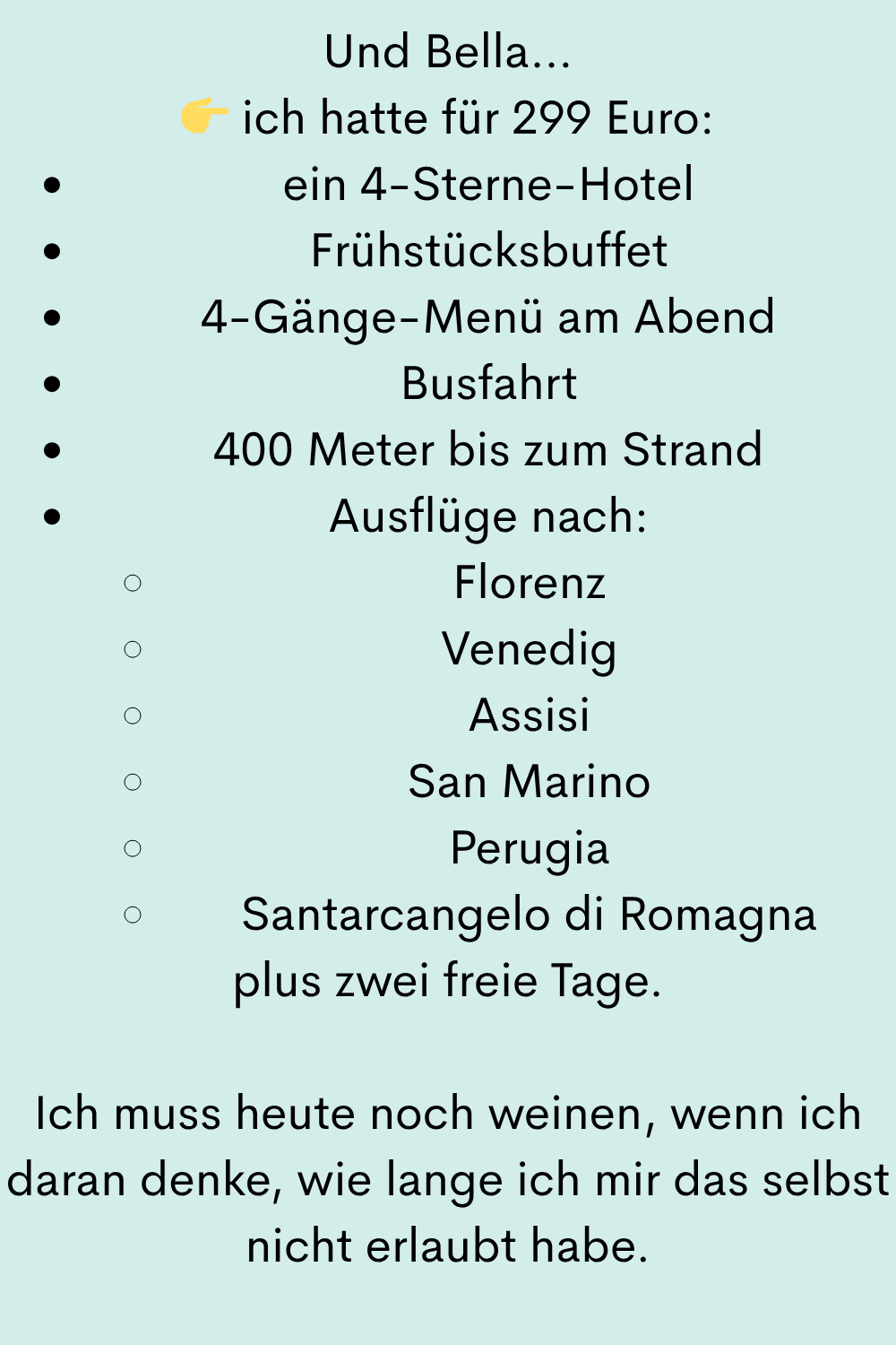 Und Bella…
ich hatte für 299 Euro:
ein 4-Sterne-Hotel
Frühstücksbuffet
4-Gänge-Menü am Abend
Busfahrt
400 Meter bis zum Strand
Ausflüge nach:
Florenz
Venedig
Assisi
San Marino
Perugia
Santarcangelo di Romagna
plus zwei freie Tage.
Ich muss heute noch weinen, wenn ich daran denke, wie lange ich mir das selbst nicht erlaubt habe.