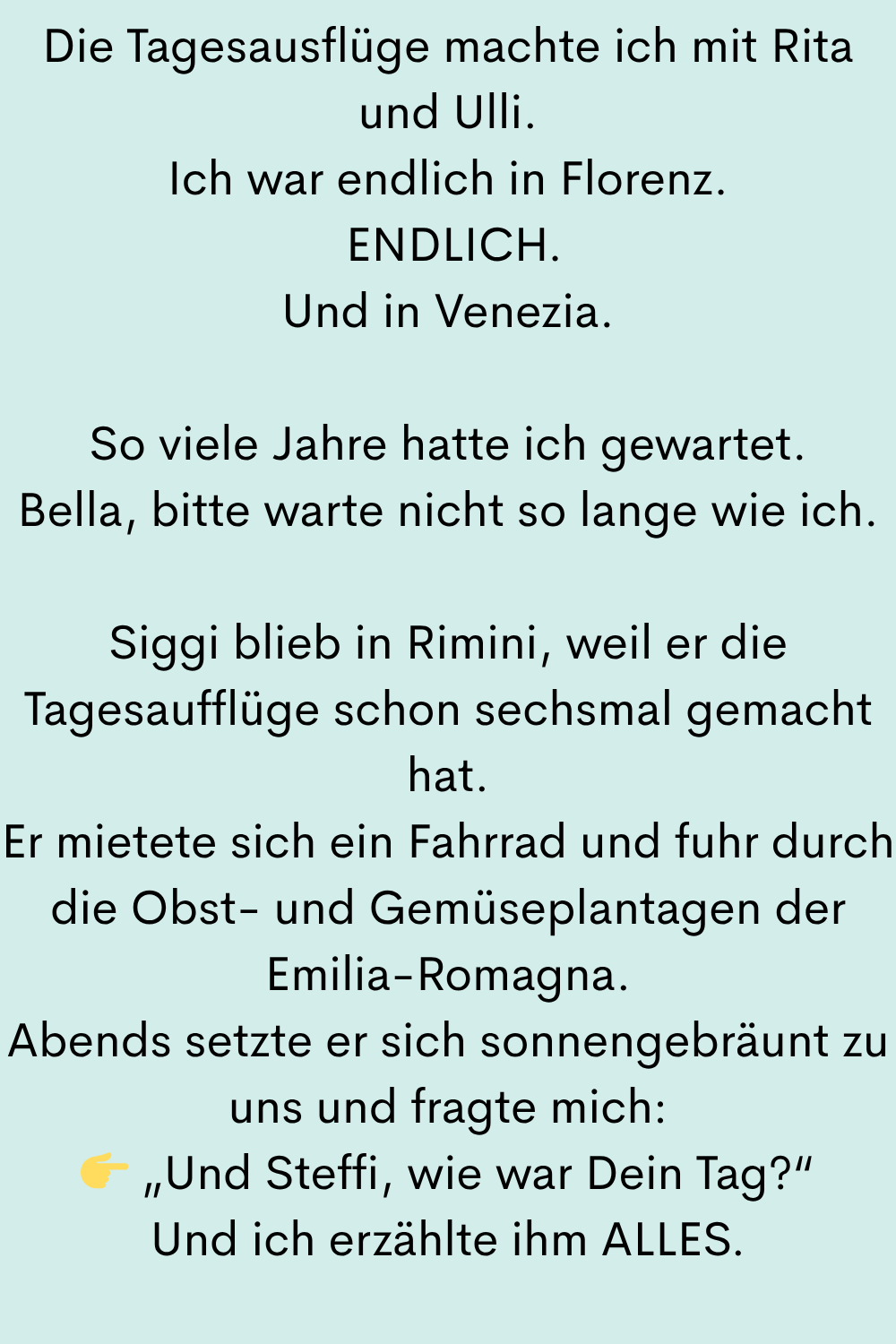 Die Tagesausflüge machte ich mit Rita und Ulli.
Ich war endlich in Florenz.
ENDLICH.
Und in Venezia.
So viele Jahre hatte ich gewartet.
Bella, bitte warte nicht so lange wie ich.
Siggi blieb in Rimini, weil er die Tagesaufflüge schon sechsmal gemacht hat.
Er mietete sich ein Fahrrad und fuhr durch die Obst- und Gemüseplantagen der Emilia-Romagna.
Abends setzte er sich sonnengebräunt zu uns und fragte mich:
„Und Steffi, wie war Dein Tag?“
Und ich erzählte ihm ALLES.