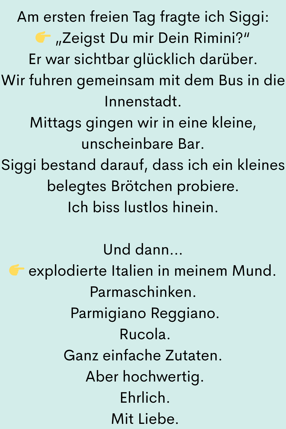 Am ersten freien Tag fragte ich Siggi:
„Zeigst Du mir Dein Rimini?“
Er war sichtbar glücklich darüber.
Wir fuhren gemeinsam mit dem Bus in die Innenstadt.
Mittags gingen wir in eine kleine, unscheinbare Bar.
Siggi bestand darauf, dass ich ein kleines belegtes Brötchen probiere.
Ich biss lustlos hinein.
Und dann…
explodierte Italien in meinem Mund.
Parmaschinken.
Parmigiano Reggiano.
Rucola.
Ganz einfache Zutaten.
Aber hochwertig.
Ehrlich.
Mit Liebe.