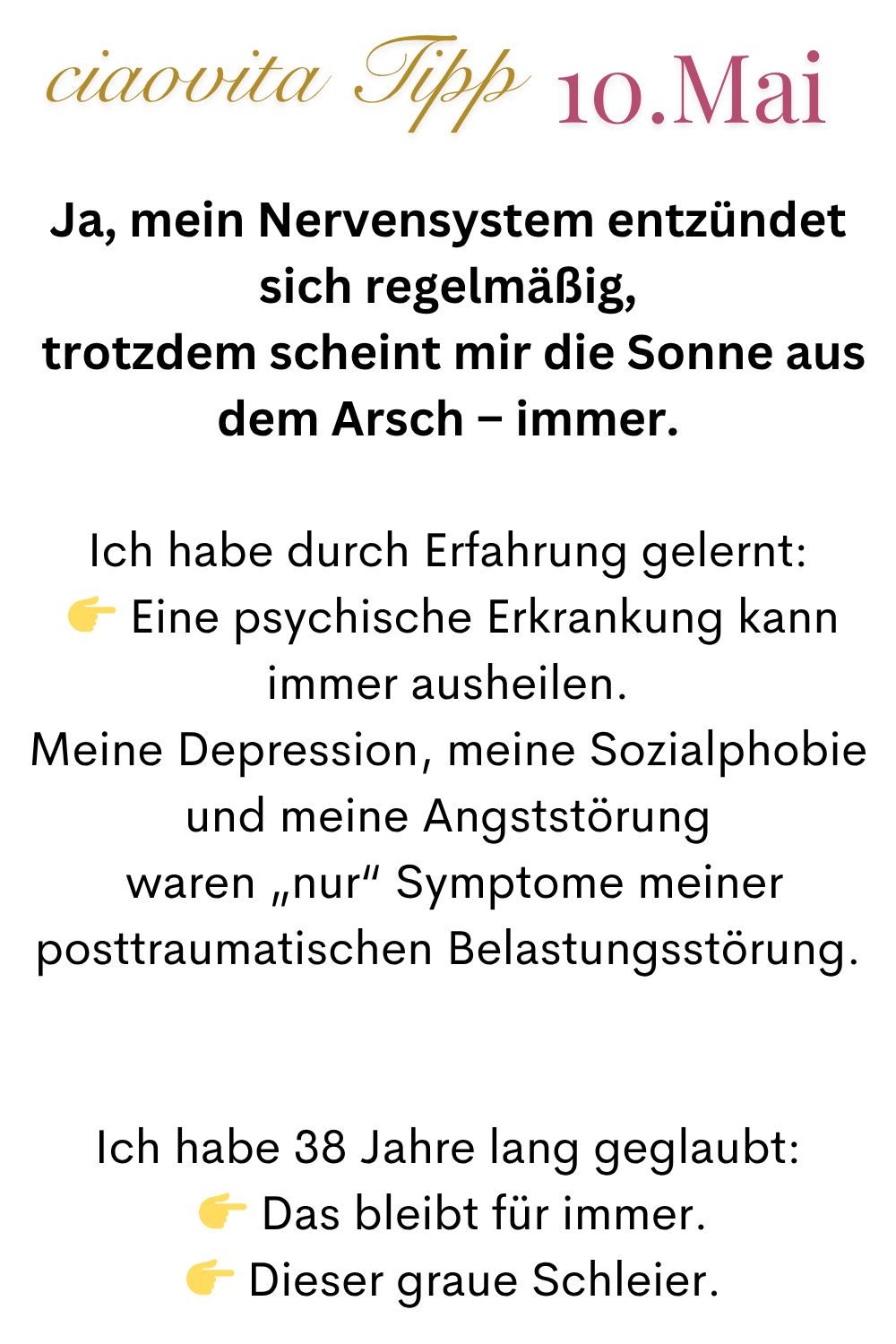 ciaovita Tipp  10.Mai
Ja, mein Nervensystem entzündet sich regelmäßig,
 trotzdem scheint mir die Sonne aus dem Arsch – immer.
Ich habe durch Erfahrung gelernt:
  Eine psychische Erkrankung kann immer ausheilen.
Meine Depression, meine Sozialphobie und meine Angststörung
 waren „nur“ Symptome meiner posttraumatischen Belastungsstörung.
Ich habe 38 Jahre lang geglaubt:
  Das bleibt für immer.
  Dieser graue Schleier.