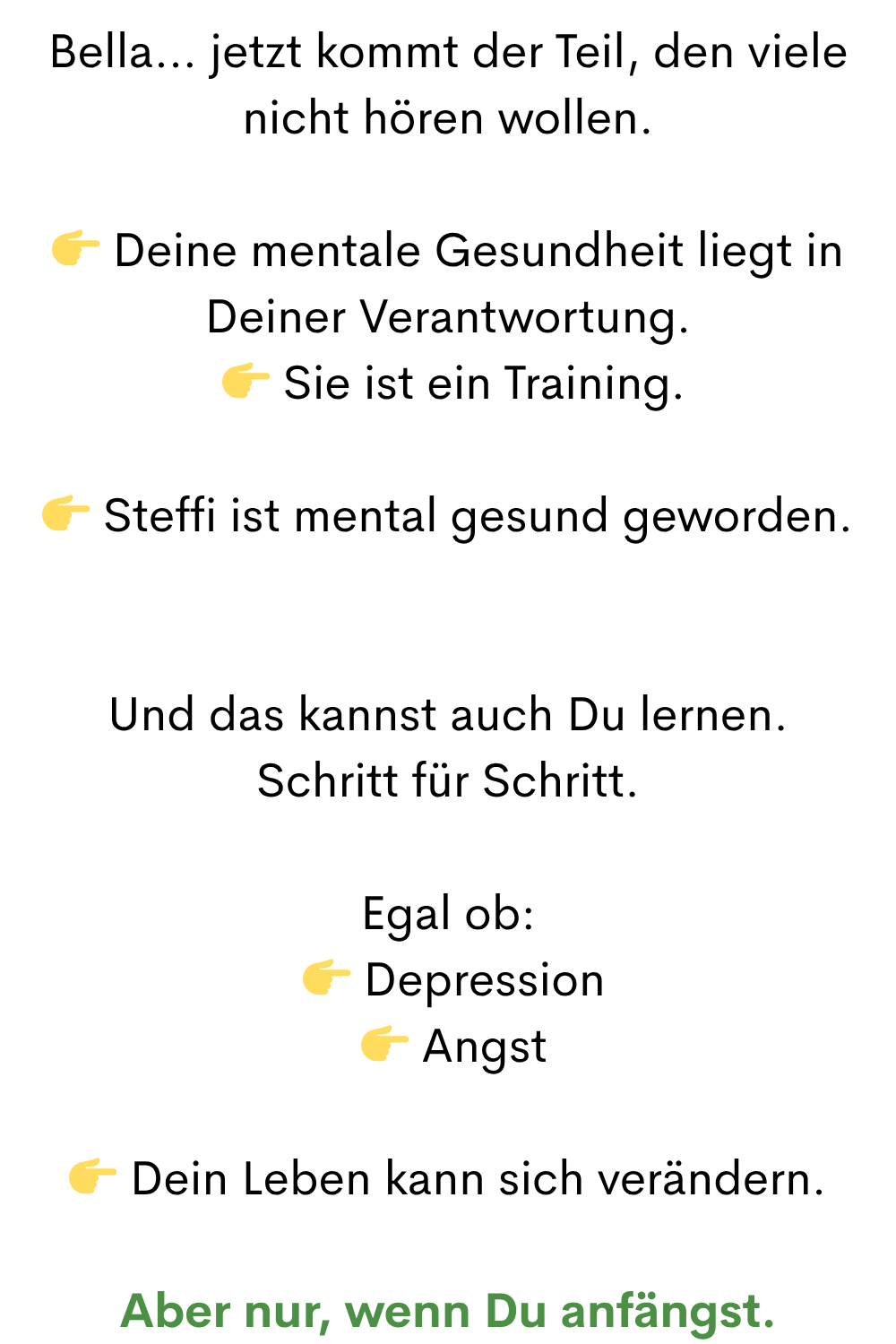 Bella… jetzt kommt der Teil, den viele nicht hören wollen.
 Deine mentale Gesundheit liegt in Deiner Verantwortung.
  Sie ist ein Training.
 Steffi ist mental gesund geworden.
Und das kannst auch Du lernen.
Schritt für Schritt.
Egal ob:
  Depression
  Angst
 Dein Leben kann sich verändern.
Aber nur, wenn Du anfängst.
