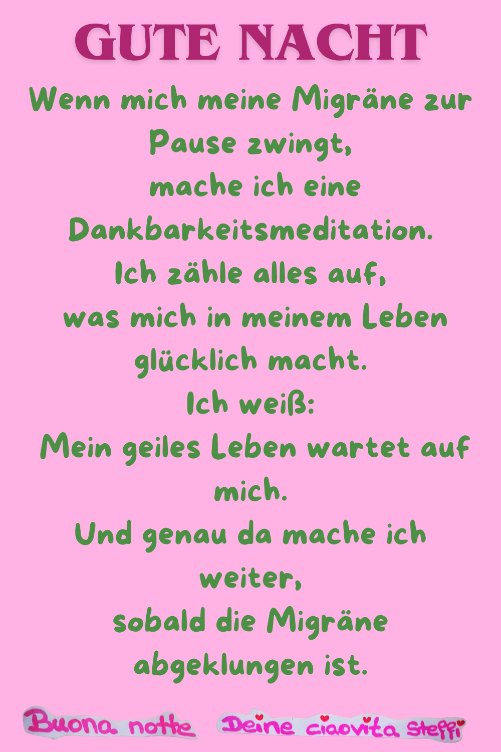 Gute Nacht
Wenn mich meine Migräne zur Pause zwingt,
mache ich eine Dankbarkeitsmeditation.
Ich zähle alles auf,
was mich in meinem Leben glücklich macht.
Ich weiß:
Mein geiles Leben wartet auf mich.
Und genau da mache ich weiter,
sobald die Migräne abgeklungen ist.
Buonanotte, Deine ciaovita Steffi