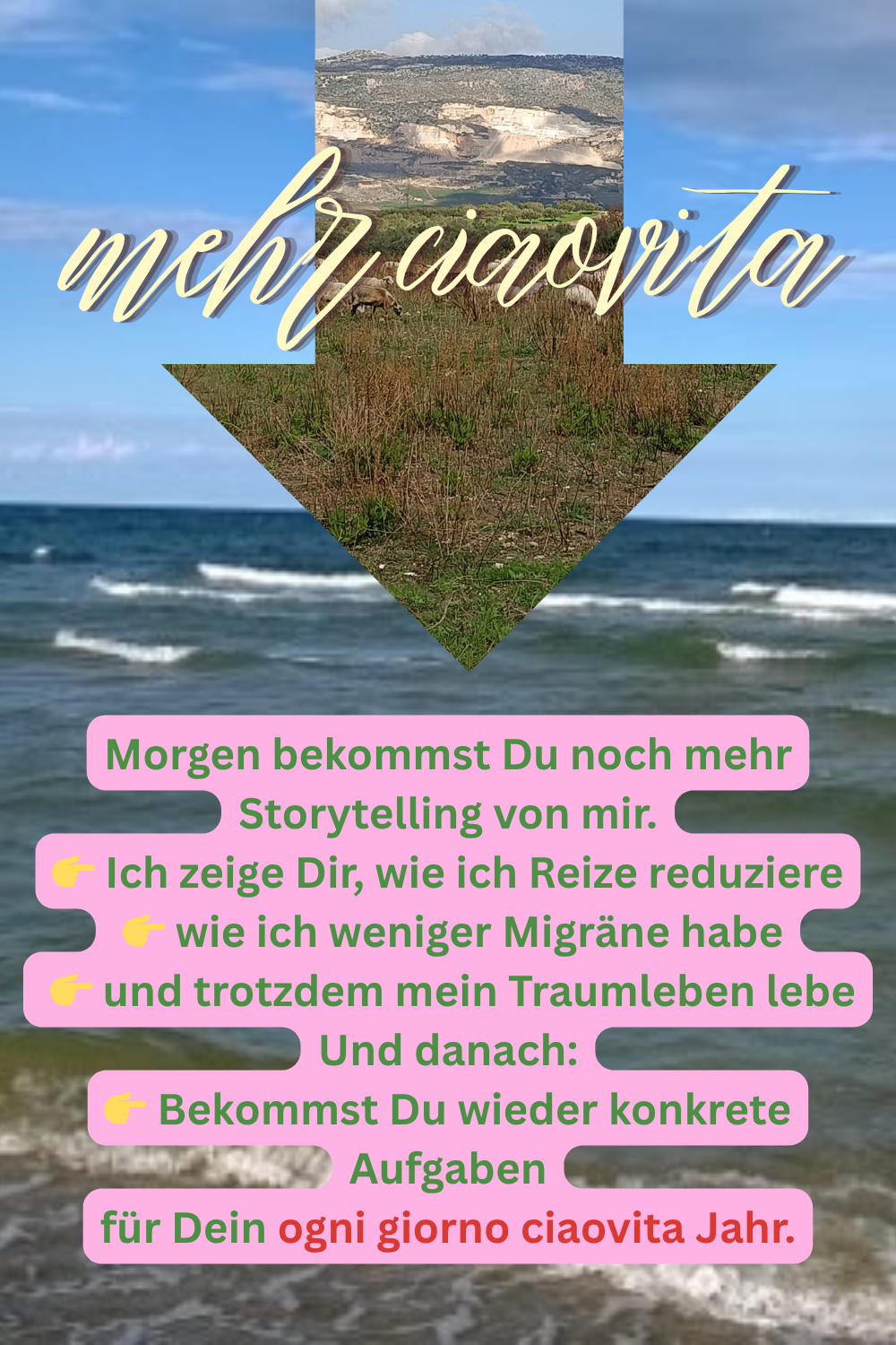 mehr ciaovita
Morgen bekommst Du noch mehr Storytelling von mir.
 Ich zeige Dir, wie ich Reize reduziere
 wie ich weniger Migräne habe
 und trotzdem mein Traumleben lebe
Und danach:
 Bekommst Du wieder konkrete Aufgaben
für Dein ogni giorno ciaovita Jahr.