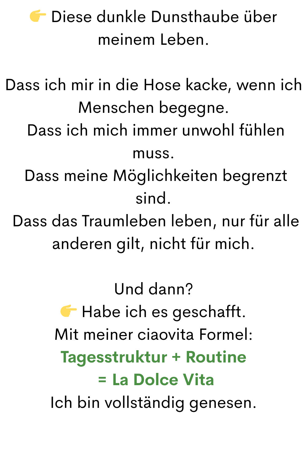  Diese dunkle Dunsthaube über meinem Leben.
Dass ich mir in die Hose kacke, wenn ich Menschen begegne.
 Dass ich mich immer unwohl fühlen muss.
 Dass meine Möglichkeiten begrenzt sind.
 Dass das Traumleben leben, nur für alle anderen gilt, nicht für mich.
Und dann?
 Habe ich es geschafft.
Mit meiner ciaovita Formel:
Tagesstruktur + Routine
 = La Dolce Vita
Ich bin vollständig genesen.
