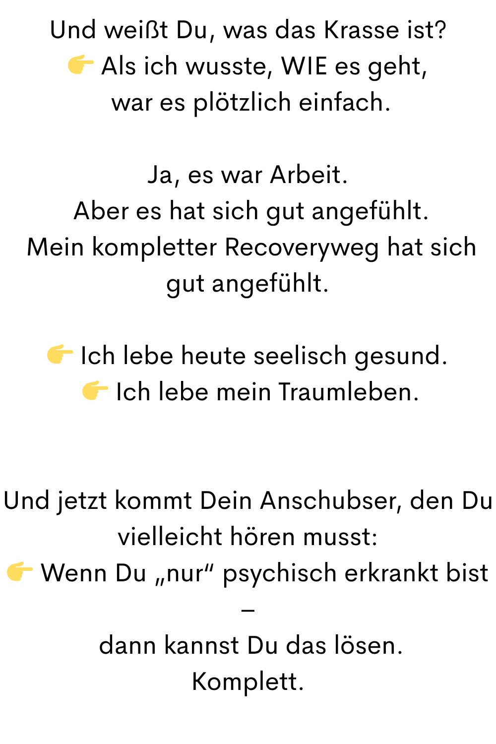Und weißt Du, was das Krasse ist?
 Als ich wusste, WIE es geht,
 war es plötzlich einfach.
Ja, es war Arbeit.
 Aber es hat sich gut angefühlt.
 Mein kompletter Recoveryweg hat sich gut angefühlt.
 Ich lebe heute seelisch gesund.
  Ich lebe mein Traumleben.
Und jetzt kommt Dein Anschubser, den Du vielleicht hören musst:
 Wenn Du „nur“ psychisch erkrankt bist –
 dann kannst Du das lösen.
Komplett.
