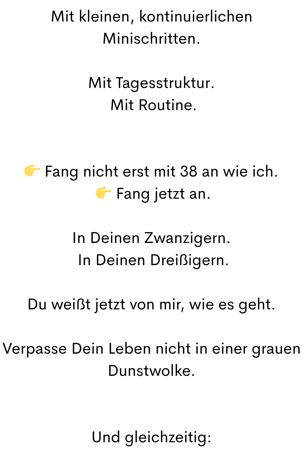 Mit kleinen, kontinuierlichen Minischritten.
Mit Tagesstruktur.
 Mit Routine.
 Fang nicht erst mit 38 an wie ich.
  Fang jetzt an.
In Deinen Zwanzigern.
 In Deinen Dreißigern.
Du weißt jetzt von mir, wie es geht.
Verpasse Dein Leben nicht in einer grauen Dunstwolke.
Und gleichzeitig:
