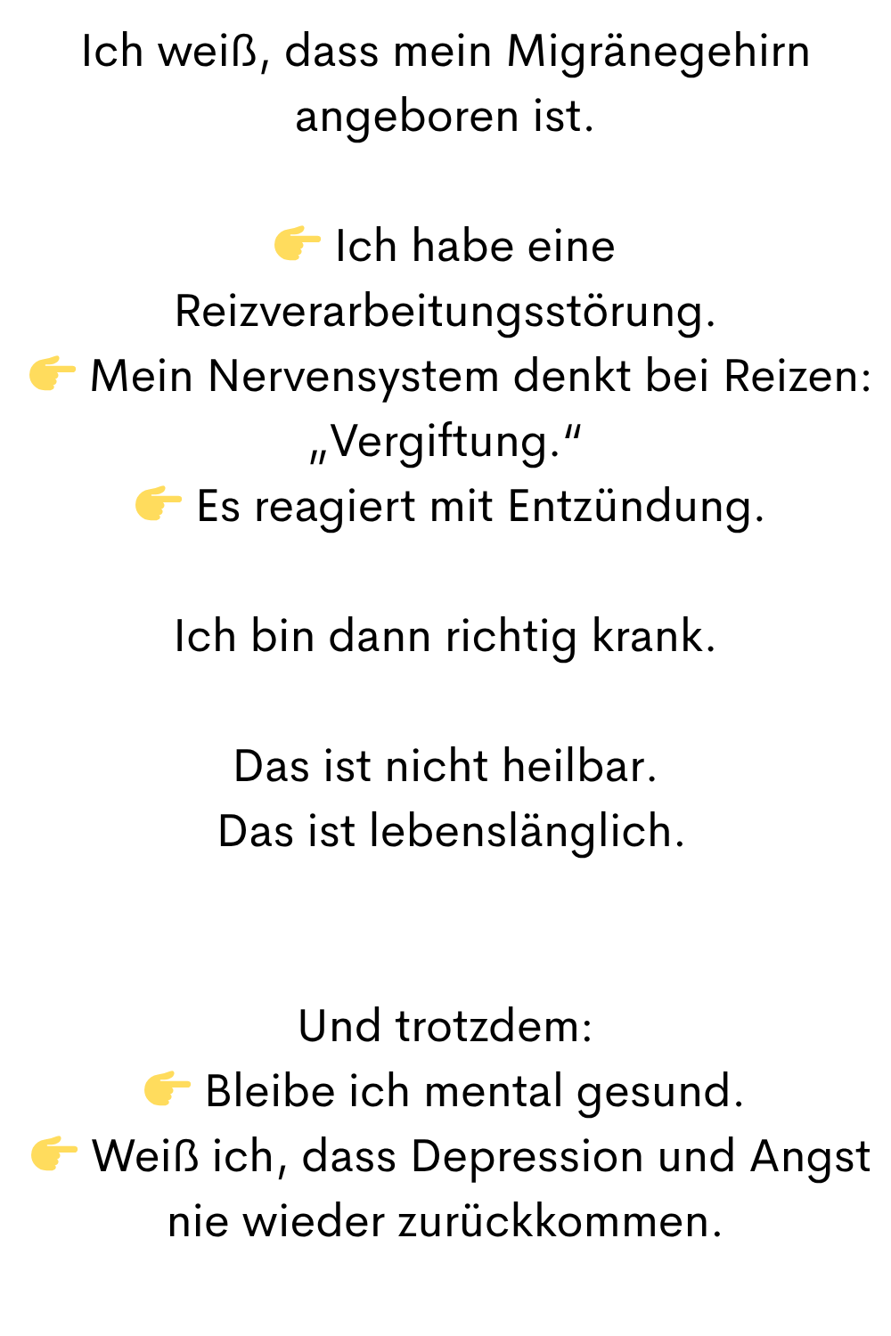 Ich weiß, dass mein Migränegehirn angeboren ist.
 Ich habe eine Reizverarbeitungsstörung.
  Mein Nervensystem denkt bei Reizen: „Vergiftung.“
  Es reagiert mit Entzündung.
Ich bin dann richtig krank.
Das ist nicht heilbar.
 Das ist lebenslänglich.
Und trotzdem:
 Bleibe ich mental gesund.
  Weiß ich, dass Depression und Angst nie wieder zurückkommen.
