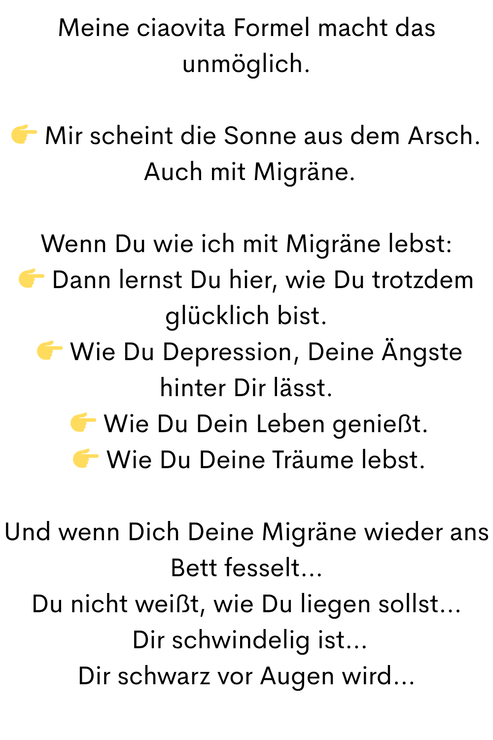 Meine ciaovita Formel macht das unmöglich.
 Mir scheint die Sonne aus dem Arsch.
 Auch mit Migräne.
Wenn Du wie ich mit Migräne lebst:
 Dann lernst Du hier, wie Du trotzdem glücklich bist.
  Wie Du Depression, Deine Ängste hinter Dir lässt.
  Wie Du Dein Leben genießt.
  Wie Du Deine Träume lebst.
Und wenn Dich Deine Migräne wieder ans Bett fesselt…
Du nicht weißt, wie Du liegen sollst…
 Dir schwindelig ist…
Dir schwarz vor Augen wird…
