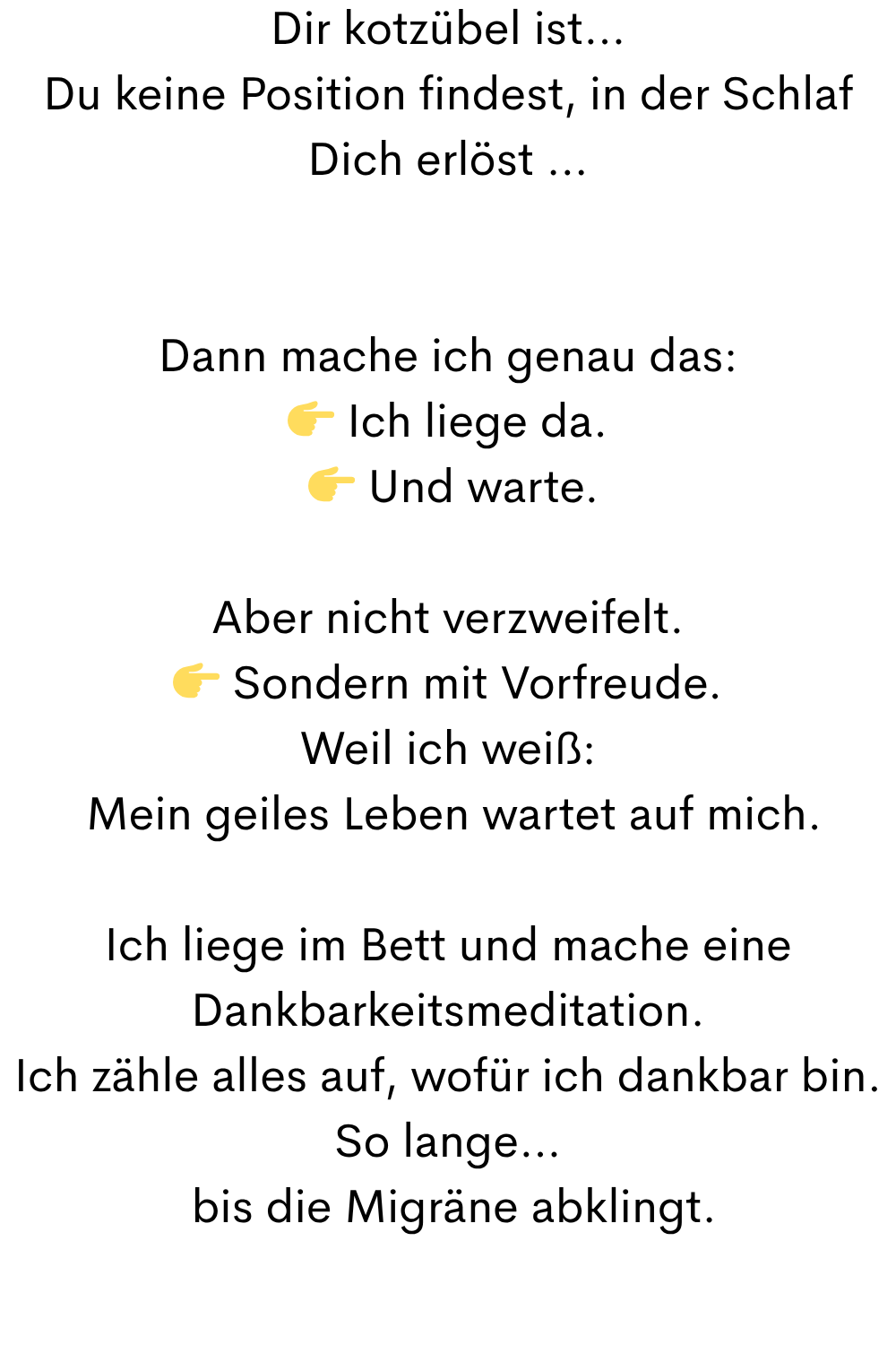 Dir kotzübel ist…
Du keine Position findest, in der Schlaf Dich erlöst …
Dann mache ich genau das:
 Ich liege da.
  Und warte.
Aber nicht verzweifelt.
 Sondern mit Vorfreude.
Weil ich weiß:
 Mein geiles Leben wartet auf mich.
Ich liege im Bett und mache eine Dankbarkeitsmeditation.
Ich zähle alles auf, wofür ich dankbar bin.
So lange…
 bis die Migräne abklingt.
