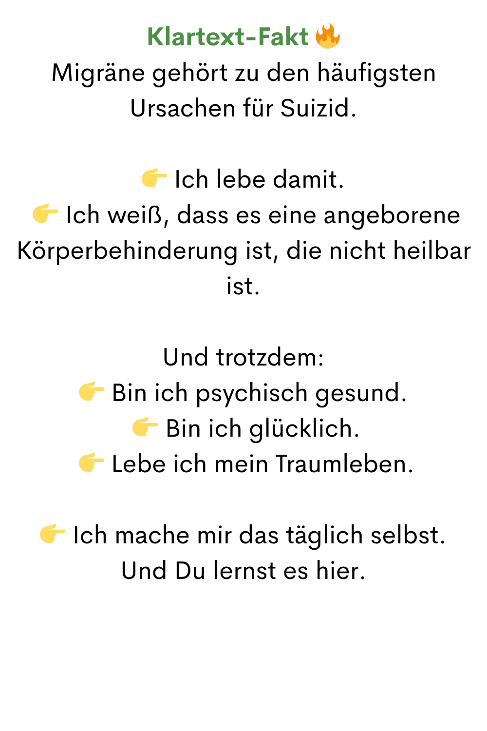 Klartext-Fakt 
Migräne gehört zu den häufigsten Ursachen für Suizid.
 Ich lebe damit.
  Ich weiß, dass es eine angeborene Körperbehinderung ist, die nicht heilbar ist.
Und trotzdem:
 Bin ich psychisch gesund.
  Bin ich glücklich.
  Lebe ich mein Traumleben.
 Ich mache mir das täglich selbst.
Und Du lernst es hier.

